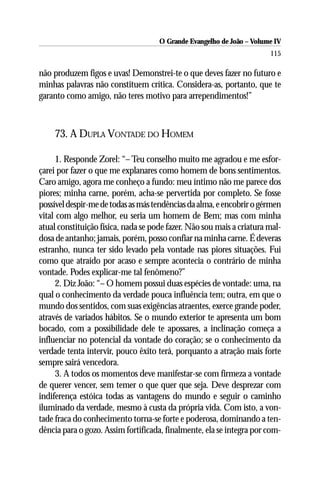 O Grande Evangelho de João – Volume IV
                                                                       115

não produzem figos e uvas! Demonstrei-te o que deves fazer no futuro e
minhas palavras não constituem crítica. Considera-as, portanto, que te
garanto como amigo, não teres motivo para arrependimentos!”



    73. A DUPLA VONTADE DO HOMEM

      1. Responde Zorel: “– Teu conselho muito me agradou e me esfor-
çarei por fazer o que me explanares como homem de bons sentimentos.
Caro amigo, agora me conheço a fundo: meu íntimo não me parece dos
piores; minha carne, porém, acha-se pervertida por completo. Se fosse
possível despir-me de todas as más tendências da alma, e encobrir o gérmen
vital com algo melhor, eu seria um homem de Bem; mas com minha
atual constituição física, nada se pode fazer. Não sou mais a criatura mal-
dosa de antanho; jamais, porém, posso confiar na minha carne. É deveras
estranho, nunca ter sido levado pela vontade nas piores situações. Fui
como que atraído por acaso e sempre acontecia o contrário de minha
vontade. Podes explicar-me tal fenômeno?”
      2. Diz João: “– O homem possui duas espécies de vontade: uma, na
qual o conhecimento da verdade pouca influência tem; outra, em que o
mundo dos sentidos, com suas exigências atraentes, exerce grande poder,
através de variados hábitos. Se o mundo exterior te apresenta um bom
bocado, com a possibilidade dele te apossares, a inclinação começa a
influenciar no potencial da vontade do coração; se o conhecimento da
verdade tenta intervir, pouco êxito terá, porquanto a atração mais forte
sempre sairá vencedora.
      3. A todos os momentos deve manifestar-se com firmeza a vontade
de querer vencer, sem temer o que quer que seja. Deve desprezar com
indiferença estóica todas as vantagens do mundo e seguir o caminho
iluminado da verdade, mesmo à custa da própria vida. Com isto, a von-
tade fraca do conhecimento torna-se forte e poderosa, dominando a ten-
dência para o gozo. Assim fortificada, finalmente, ela se integra por com-
 