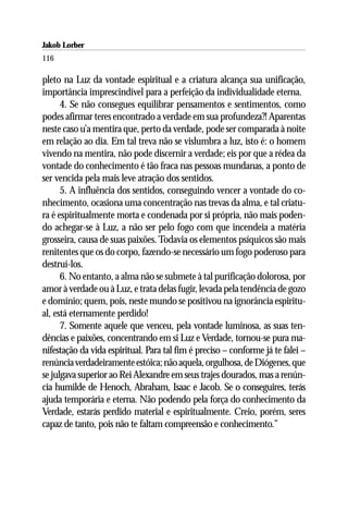 Jakob Lorber
116

pleto na Luz da vontade espiritual e a criatura alcança sua unificação,
importância imprescindível para a perfeição da individualidade eterna.
      4. Se não consegues equilibrar pensamentos e sentimentos, como
podes afirmar teres encontrado a verdade em sua profundeza?! Aparentas
neste caso u’a mentira que, perto da verdade, pode ser comparada à noite
em relação ao dia. Em tal treva não se vislumbra a luz, isto é: o homem
vivendo na mentira, não pode discernir a verdade; eis por que a rédea da
vontade do conhecimento é tão fraca nas pessoas mundanas, a ponto de
ser vencida pela mais leve atração dos sentidos.
      5. A influência dos sentidos, conseguindo vencer a vontade do co-
nhecimento, ocasiona uma concentração nas trevas da alma, e tal criatu-
ra é espiritualmente morta e condenada por si própria, não mais poden-
do achegar-se à Luz, a não ser pelo fogo com que incendeia a matéria
grosseira, causa de suas paixões. Todavia os elementos psíquicos são mais
renitentes que os do corpo, fazendo-se necessário um fogo poderoso para
destruí-los.
      6. No entanto, a alma não se submete à tal purificação dolorosa, por
amor à verdade ou à Luz, e trata delas fugir, levada pela tendência de gozo
e domínio; quem, pois, neste mundo se positivou na ignorância espiritu-
al, está eternamente perdido!
      7. Somente aquele que venceu, pela vontade luminosa, as suas ten-
dências e paixões, concentrando em si Luz e Verdade, tornou-se pura ma-
nifestação da vida espiritual. Para tal fim é preciso – conforme já te falei –
renúncia verdadeiramente estóica; não aquela, orgulhosa, de Diógenes, que
se julgava superior ao Rei Alexandre em seus trajes dourados, mas a renún-
cia humilde de Henoch, Abraham, Isaac e Jacob. Se o conseguires, terás
ajuda temporária e eterna. Não podendo pela força do conhecimento da
Verdade, estarás perdido material e espiritualmente. Creio, porém, seres
capaz de tanto, pois não te faltam compreensão e conhecimento.”
 