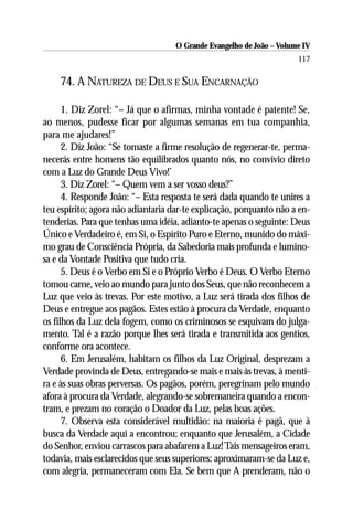 O Grande Evangelho de João – Volume IV
                                                                      117

    74. A NATUREZA DE DEUS E SUA ENCARNAÇÃO

      1. Diz Zorel: “– Já que o afirmas, minha vontade é patente! Se,
ao menos, pudesse ficar por algumas semanas em tua companhia,
para me ajudares!”
      2. Diz João: “Se tomaste a firme resolução de regenerar-te, perma-
necerás entre homens tão equilibrados quanto nós, no convívio direto
com a Luz do Grande Deus Vivo!’
      3. Diz Zorel: “– Quem vem a ser vosso deus?”
      4. Responde João: “– Esta resposta te será dada quando te unires a
teu espírito; agora não adiantaria dar-te explicação, porquanto não a en-
tenderias. Para que tenhas uma idéia, adianto-te apenas o seguinte: Deus
Único e Verdadeiro é, em Si, o Espírito Puro e Eterno, munido do máxi-
mo grau de Consciência Própria, da Sabedoria mais profunda e lumino-
sa e da Vontade Positiva que tudo cria.
      5. Deus é o Verbo em Si e o Próprio Verbo é Deus. O Verbo Eterno
tomou carne, veio ao mundo para junto dos Seus, que não reconhecem a
Luz que veio às trevas. Por este motivo, a Luz será tirada dos filhos de
Deus e entregue aos pagãos. Estes estão à procura da Verdade, enquanto
os filhos da Luz dela fogem, como os criminosos se esquivam do julga-
mento. Tal é a razão porque lhes será tirada e transmitida aos gentios,
conforme ora acontece.
      6. Em Jerusalém, habitam os filhos da Luz Original, desprezam a
Verdade provinda de Deus, entregando-se mais e mais às trevas, à menti-
ra e às suas obras perversas. Os pagãos, porém, peregrinam pelo mundo
afora à procura da Verdade, alegrando-se sobremaneira quando a encon-
tram, e prezam no coração o Doador da Luz, pelas boas ações.
      7. Observa esta considerável multidão: na maioria é pagã, que à
busca da Verdade aqui a encontrou; enquanto que Jerusalém, a Cidade
do Senhor, enviou carrascos para abafarem a Luz! Tais mensageiros eram,
todavia, mais esclarecidos que seus superiores: aproximaram-se da Luz e,
com alegria, permaneceram com Ela. Se bem que A prenderam, não o
 