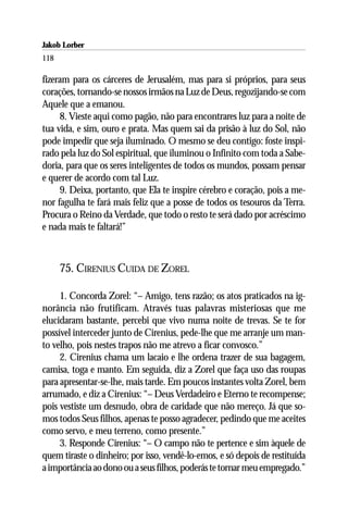 Jakob Lorber
118

fizeram para os cárceres de Jerusalém, mas para si próprios, para seus
corações, tornando-se nossos irmãos na Luz de Deus, regozijando-se com
Aquele que a emanou.
     8. Vieste aqui como pagão, não para encontrares luz para a noite de
tua vida, e sim, ouro e prata. Mas quem sai da prisão à luz do Sol, não
pode impedir que seja iluminado. O mesmo se deu contigo: foste inspi-
rado pela luz do Sol espiritual, que iluminou o Infinito com toda a Sabe-
doria, para que os seres inteligentes de todos os mundos, possam pensar
e querer de acordo com tal Luz.
     9. Deixa, portanto, que Ela te inspire cérebro e coração, pois a me-
nor fagulha te fará mais feliz que a posse de todos os tesouros da Terra.
Procura o Reino da Verdade, que todo o resto te será dado por acréscimo
e nada mais te faltará!”



      75. CIRENIUS CUIDA DE ZOREL

     1. Concorda Zorel: “– Amigo, tens razão; os atos praticados na ig-
norância não frutificam. Através tuas palavras misteriosas que me
elucidaram bastante, percebi que vivo numa noite de trevas. Se te for
possível interceder junto de Cirenius, pede-lhe que me arranje um man-
to velho, pois nestes trapos não me atrevo a ficar convosco.”
     2. Cirenius chama um lacaio e lhe ordena trazer de sua bagagem,
camisa, toga e manto. Em seguida, diz a Zorel que faça uso das roupas
para apresentar-se-lhe, mais tarde. Em poucos instantes volta Zorel, bem
arrumado, e diz a Cirenius: “– Deus Verdadeiro e Eterno te recompense;
pois vestiste um desnudo, obra de caridade que não mereço. Já que so-
mos todos Seus filhos, apenas te posso agradecer, pedindo que me aceites
como servo, e meu terreno, como presente.”
     3. Responde Cirenius: “– O campo não te pertence e sim àquele de
quem tiraste o dinheiro; por isso, vendê-lo-emos, e só depois de restituída
a importância ao dono ou a seus filhos, poderás te tornar meu empregado.”
 