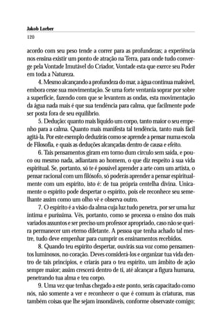 Jakob Lorber
120

acordo com seu peso tende a correr para as profundezas; a experiência
nos ensina existir um ponto de atração na Terra, para onde tudo conver-
ge pela Vontade Imutável do Criador, Vontade esta que exerce seu Poder
em toda a Natureza.
      4. Mesmo alcançando a profundeza do mar, a água continua maleável,
embora cesse sua movimentação. Se uma forte ventania soprar por sobre
a superfície, fazendo com que se levantem as ondas, esta movimentação
da água nada mais é que sua tendência para calma, que facilmente pode
ser posta fora de seu equilíbrio.
      5. Dedução: quanto mais líquido um corpo, tanto maior o seu empe-
nho para a calma. Quanto mais manifesta tal tendência, tanto mais fácil
agitá-la. Por este exemplo deduzirás como se aprende a pensar numa escola
de Filosofia, e quais as deduções alcançadas dentro de causa e efeito.
      6. Tais pensamentos giram em torno dum círculo sem saída, e pou-
co ou mesmo nada, adiantam ao homem, o que diz respeito à sua vida
espiritual. Se, portanto, só te é possível aprender a arte com um artista, o
pensar racional com um filósofo, só poderás aprender a pensar espiritual-
mente com um espírito, isto é: de tua própria centelha divina. Unica-
mente o espírito pode despertar o espírito, pois ele reconhece seu seme-
lhante assim como um olho vê e observa outro.
      7. O espírito é a visão da alma cuja luz tudo penetra, por ser uma luz
íntima e puríssima. Vês, portanto, como se processa o ensino dos mais
variados assuntos e ser preciso um professor apropriado, caso não se quei-
ra permanecer um eterno diletante. A pessoa que tenha achado tal mes-
tre, tudo deve empenhar para cumprir os ensinamentos recebidos.
      8. Quando teu espírito despertar, ouvirás sua voz como pensamen-
tos luminosos, no coração. Deves considerá-los e organizar tua vida den-
tro de tais princípios, e criarás para o teu espírito, um âmbito de ação
sempre maior; assim crescerá dentro de ti, até alcançar a figura humana,
penetrando tua alma e teu corpo.
      9. Uma vez que tenhas chegado a este ponto, serás capacitado como
nós, não somente a ver e reconhecer o que é comum às criaturas, mas
também coisas que lhe sejam insondáveis, conforme observaste comigo;
 