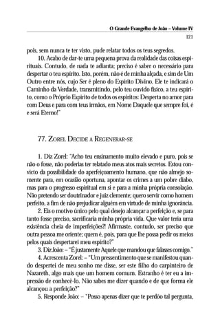 O Grande Evangelho de João – Volume IV
                                                                       121

pois, sem nunca te ter visto, pude relatar todos os teus segredos.
     10. Acabo de dar-te uma pequena prova da realidade das coisas espi-
rituais. Contudo, de nada te adianta; preciso é saber o necessário para
despertar o teu espírito. Isto, porém, não é de minha alçada, e sim de Um
Outro entre nós, cujo Ser é pleno do Espírito Divino. Ele te indicará o
Caminho da Verdade, transmitindo, pelo teu ouvido físico, a teu espíri-
to, como o Próprio Espírito de todos os espíritos: Desperta no amor para
com Deus e para com teus irmãos, em Nome Daquele que sempre foi, é
e será Eterno!”



    77. ZOREL DECIDE A REGENERAR-SE

     1. Diz Zorel: “Acho teu ensinamento muito elevado e puro, pois se
não o fosse, não poderias ter relatado meus atos mais secretos. Estou con-
victo da possibilidade do aperfeiçoamento humano, que não almejo so-
mente para, em ocasião oportuna, apontar os crimes a um pobre diabo,
mas para o progresso espiritual em si e para a minha própria consolação.
Não pretendo ser doutrinador e juiz clemente; quero servir como homem
perfeito, a fim de não prejudicar alguém em virtude de minha ignorância.
     2. Eis o motivo único pelo qual desejo alcançar a perfeição e, se para
tanto fosse preciso, sacrificaria minha própria vida. Que valor teria uma
existência cheia de imperfeições?! Afirmaste, contudo, ser preciso que
outra pessoa me oriente; quem é, pois, para que lhe possa pedir os meios
pelos quais despertarei meu espírito?”
     3. Diz João: – “É justamente Aquele que mandou que falasses comigo.”
     4. Acrescenta Zorel: – “Um pressentimento que se manifestou quan-
do despertei de meu sonho me disse, ser este filho do carpinteiro de
Nazareth, algo mais que um homem comum. Estranho é ter eu a im-
pressão de conhecê-lo. Não sabes me dizer quando e de que forma ele
alcançou a perfeição?”
     5. Responde João: – “Posso apenas dizer que te perdôo tal pergunta,
 