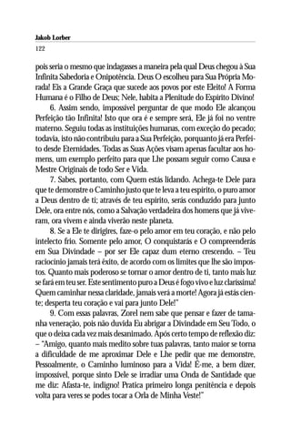 Jakob Lorber
122

pois seria o mesmo que indagasses a maneira pela qual Deus chegou à Sua
Infinita Sabedoria e Onipotência. Deus O escolheu para Sua Própria Mo-
rada! Eis a Grande Graça que sucede aos povos por este Eleito! A Forma
Humana é o Filho de Deus; Nele, habita a Plenitude do Espírito Divino!
      6. Assim sendo, impossível perguntar de que modo Ele alcançou
Perfeição tão Infinita! Isto que ora é e sempre será, Ele já foi no ventre
materno. Seguiu todas as instituições humanas, com exceção do pecado;
todavia, isto não contribuiu para a Sua Perfeição, porquanto já era Perfei-
to desde Eternidades. Todas as Suas Ações visam apenas facultar aos ho-
mens, um exemplo perfeito para que Lhe possam seguir como Causa e
Mestre Originais de todo Ser e Vida.
      7. Sabes, portanto, com Quem estás lidando. Achega-te Dele para
que te demonstre o Caminho justo que te leva a teu espírito, o puro amor
a Deus dentro de ti; através de teu espírito, serás conduzido para junto
Dele, ora entre nós, como a Salvação verdadeira dos homens que já vive-
ram, ora vivem e ainda viverão neste planeta.
      8. Se a Ele te dirigires, faze-o pelo amor em teu coração, e não pelo
intelecto frio. Somente pelo amor, O conquistarás e O compreenderás
em Sua Divindade – por ser Ele capaz dum eterno crescendo. – Teu
raciocínio jamais terá êxito, de acordo com os limites que lhe são impos-
tos. Quanto mais poderoso se tornar o amor dentro de ti, tanto mais luz
se fará em teu ser. Este sentimento puro a Deus é fogo vivo e luz claríssima!
Quem caminhar nessa claridade, jamais verá a morte! Agora já estás cien-
te; desperta teu coração e vai para junto Dele!”
      9. Com essas palavras, Zorel nem sabe que pensar e fazer de tama-
nha veneração, pois não duvida Eu abrigar a Divindade em Seu Todo, o
que o deixa cada vez mais desanimado. Após certo tempo de reflexão diz:
– “Amigo, quanto mais medito sobre tuas palavras, tanto maior se torna
a dificuldade de me aproximar Dele e Lhe pedir que me demonstre,
Pessoalmente, o Caminho luminoso para a Vida! É-me, a bem dizer,
impossível, porque sinto Dele se irradiar uma Onda de Santidade que
me diz: Afasta-te, indigno! Pratica primeiro longa penitência e depois
volta para veres se podes tocar a Orla de Minha Veste!”
 