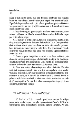 Jakob Lorber
124

pagar o mal que te fazem, mas agir de modo contrário, que juntarás
brasas em suas cabeças! A quem te fere, não pagues com a mesma moeda.
É preferível que recebas mais outra ofensa, para haver paz e união entre
vós, pois somente na paz, progride o coração e o desenvolvimento do
espírito dentro da alma.
      5. Não deves negar a quem te pedir um favor ou uma esmola, a não
ser que colida com os Mandamentos de Deus e as leis de Estado, o que
por certo saberás julgar.
      6. Se alguém te pedir a túnica, também ofertarás teu manto, a fim
de que reconheça seres um discípulo da Escola de Deus! Compreenden-
do tua atitude, não aceitará tua oferta; ele assim não fazendo, prova ser
bem fraco em seu conhecimento, e não deves ficar pesaroso em virtude
do manto, mas, pelo irmão que ainda não percebeu a proximidade do
Reino de Deus.
      7. Quem te pede companhia por uma hora, deves satisfazer pelo
dobro do tempo, provando, por tal disposição, a origem da Escola que
divulga tão elevado grau de renúncia. Deste modo, até os mais ignoran-
tes serão esclarecidos sobre a iminência do Reino de Deus.
      8. Pelos vossos atos, saber-se-á que sois Meus discípulos. É muito
mais fácil pregar do que agir! Que benefício trará a palavra vã, se não for
vivificada pela atitude?! De que te adiantam os mais deslumbrantes pen-
samentos e idéias, se és incapaz de executá-los? Do mesmo modo, as
palavras mais belas e verdadeiras não surtem efeito, se não tens vontade
de pô-las em prática. Por isso, deve o bom orador praticar o que prega, do
contrário, seu sermão é inútil!



      79. A POBREZA E O AMOR AO PRÓXIMO

     1. (O Senhor): – “Há no mundo quantidade enorme de perigos
para a alma; a pobreza, por exemplo, cujas noções do “meu” e do “teu” se
tornam mais fracas à medida que a miséria oprima a criatura. Por isso,
 
