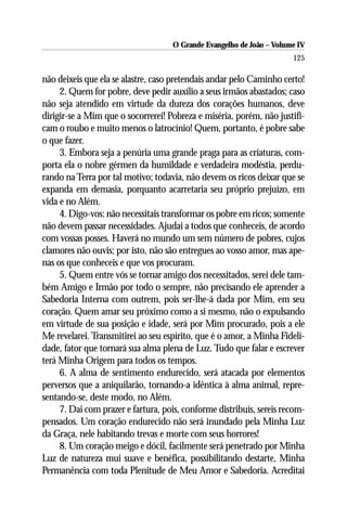 O Grande Evangelho de João – Volume IV
                                                                      125

não deixeis que ela se alastre, caso pretendais andar pelo Caminho certo!
     2. Quem for pobre, deve pedir auxílio a seus irmãos abastados; caso
não seja atendido em virtude da dureza dos corações humanos, deve
dirigir-se a Mim que o socorrerei! Pobreza e miséria, porém, não justifi-
cam o roubo e muito menos o latrocínio! Quem, portanto, é pobre sabe
o que fazer.
     3. Embora seja a penúria uma grande praga para as criaturas, com-
porta ela o nobre gérmen da humildade e verdadeira modéstia, perdu-
rando na Terra por tal motivo; todavia, não devem os ricos deixar que se
expanda em demasia, porquanto acarretaria seu próprio prejuízo, em
vida e no Além.
     4. Digo-vos: não necessitais transformar os pobre em ricos; somente
não devem passar necessidades. Ajudai a todos que conheceis, de acordo
com vossas posses. Haverá no mundo um sem número de pobres, cujos
clamores não ouvis; por isto, não são entregues ao vosso amor, mas ape-
nas os que conheceis e que vos procuram.
     5. Quem entre vós se tornar amigo dos necessitados, serei dele tam-
bém Amigo e Irmão por todo o sempre, não precisando ele aprender a
Sabedoria Interna com outrem, pois ser-lhe-á dada por Mim, em seu
coração. Quem amar seu próximo como a si mesmo, não o expulsando
em virtude de sua posição e idade, será por Mim procurado, pois a ele
Me revelarei. Transmitirei ao seu espírito, que é o amor, a Minha Fideli-
dade, fator que tornará sua alma plena de Luz. Tudo que falar e escrever
terá Minha Origem para todos os tempos.
     6. A alma de sentimento endurecido, será atacada por elementos
perversos que a aniquilarão, tornando-a idêntica à alma animal, repre-
sentando-se, deste modo, no Além.
     7. Dai com prazer e fartura, pois, conforme distribuís, sereis recom-
pensados. Um coração endurecido não será inundado pela Minha Luz
da Graça, nele habitando trevas e morte com seus horrores!
     8. Um coração meigo e dócil, facilmente será penetrado por Minha
Luz de natureza mui suave e benéfica, possibilitando destarte, Minha
Permanência com toda Plenitude de Meu Amor e Sabedoria. Acreditai
 