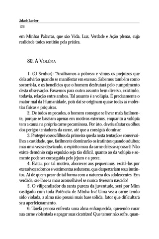 Jakob Lorber
126

em Minhas Palavras, que são Vida, Luz, Verdade e Ação plenas, cuja
realidade todos sentirão pela prática.



      80. A VOLÚPIA

      1. (O Senhor): “Analisamos a pobreza e vimos os prejuízos que
dela advirão quando se manifestar em excesso. Sabemos também como
socorrê-la, e os benefícios que o homem desfrutará pelo cumprimento
desta observação. Passemos para outro assunto bem diverso, existindo,
todavia, relação entre ambos. Tal assunto é a volúpia. É precisamente o
maior mal da Humanidade, pois daí se originam quase todas as molés-
tias físicas e psíquicas.
      2. De todos os pecados, o homem consegue se livrar mais facilmen-
te, porque se baseiam apenas em motivos externos, enquanto a volúpia
tem a causa na própria carne pecaminosa. Por isto, deveis afastar os olhos
dos perigos tentadores da carne, até que a consigais dominar.
      3. Protegei vossos filhos da primeira queda nesta tentação e conservai-
lhes a castidade, que, facilmente dominarão os instintos quando adultos;
mas uma vez se desviando, o espírito mau da carne deles se apossará! Não
existe demônio cuja expulsão seja tão difícil, quanto ao da volúpia e so-
mente pode ser conseguida pelo jejum e a prece.
      4. Evitai, por tal motivo, aborrecer aos pequeninos, excitá-los por
excessivos adornos e vestimentas sedutoras, que despertariam seus instin-
tos. Ai de quem pecar de tal forma com a natureza dos adolescentes. Em
verdade, ser-lhes-ía mais aconselhável se nunca tivessem nascido!
      5. O vilipendiador da santa pureza da juventude, será por Mim
castigado com toda Potência de Minha Ira! Uma vez a carne tendo
sido violada, a alma não possui mais base sólida, fator que dificultará
seu aperfeiçoamento.
      6. Tarefa penosa enfrenta uma alma enfraquecida, querendo curar
sua carne violentada e apagar suas cicatrizes! Que temor não sofre, quan-
 