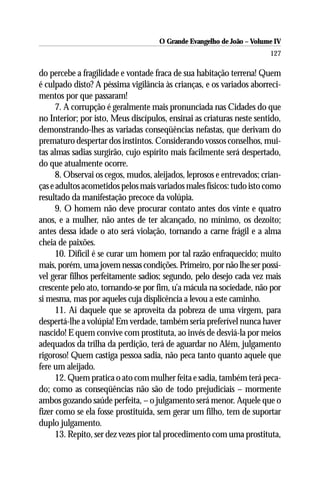 O Grande Evangelho de João – Volume IV
                                                                       127

do percebe a fragilidade e vontade fraca de sua habitação terrena! Quem
é culpado disto? A péssima vigilância às crianças, e os variados aborreci-
mentos por que passaram!
      7. A corrupção é geralmente mais pronunciada nas Cidades do que
no Interior; por isto, Meus discípulos, ensinai as criaturas neste sentido,
demonstrando-lhes as variadas conseqüências nefastas, que derivam do
prematuro despertar dos instintos. Considerando vossos conselhos, mui-
tas almas sadias surgirão, cujo espírito mais facilmente será despertado,
do que atualmente ocorre.
      8. Observai os cegos, mudos, aleijados, leprosos e entrevados; crian-
ças e adultos acometidos pelos mais variados males físicos: tudo isto como
resultado da manifestação precoce da volúpia.
      9. O homem não deve procurar contato antes dos vinte e quatro
anos, e a mulher, não antes de ter alcançado, no mínimo, os dezoito;
antes dessa idade o ato será violação, tornando a carne frágil e a alma
cheia de paixões.
      10. Difícil é se curar um homem por tal razão enfraquecido; muito
mais, porém, uma jovem nessas condições. Primeiro, por não lhe ser possí-
vel gerar filhos perfeitamente sadios; segundo, pelo desejo cada vez mais
crescente pelo ato, tornando-se por fim, u’a mácula na sociedade, não por
si mesma, mas por aqueles cuja displicência a levou a este caminho.
      11. Ai daquele que se aproveita da pobreza de uma virgem, para
despertá-lhe a volúpia! Em verdade, também seria preferível nunca haver
nascido! E quem convive com prostituta, ao invés de desviá-la por meios
adequados da trilha da perdição, terá de aguardar no Além, julgamento
rigoroso! Quem castiga pessoa sadia, não peca tanto quanto aquele que
fere um aleijado.
      12. Quem pratica o ato com mulher feita e sadia, também terá peca-
do; como as conseqüências não são de todo prejudiciais – mormente
ambos gozando saúde perfeita, – o julgamento será menor. Aquele que o
fizer como se ela fosse prostituída, sem gerar um filho, tem de suportar
duplo julgamento.
      13. Repito, ser dez vezes pior tal procedimento com uma prostituta,
 
