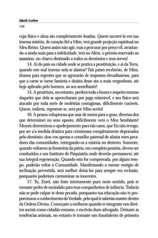 Jakob Lorber
128

cujo físico e alma são completamente lesados. Quem socorrê-la em sua
imensa miséria, de coração fiel a Mim, terá grande projeção espiritual no
Meu Reino. Quem assim não agir, mas a procurar por preço vil, arrastan-
do-a ainda mais para a infelicidade, terá no Além, o prêmio reservado ao
assassino, no charco destinado a todos os demônios e seus servos!
     14. Ai do país ou cidade onde se pratica a prostituição, e ai da Terra,
quando este mal imenso nela se alastrar! Tais países receberão, de Mim,
tiranos para regentes que os agravarão de impostos elevadíssimos, para
que a carne se torne faminta e desista desse ato o mais vergonhoso, até
hoje aplicado pelo homem, ao seu semelhante!
     15. A prostituta, no entanto, perderá toda a honra e respeito mesmo
daqueles que dela se aproveitaram por paga miserável, e seu físico será
atacado por toda sorte de moléstias contagiosas, dificilmente curáveis.
Quem, todavia, regenerar-se, será por Mim aceita!
     16. A pessoa voluptuosa que usar de meios para o gozo, diversos dos
que determinei no sexo oposto, dificilmente verá o Meu Semblante!
Moysés determinou o apedrejamento para tais casos, que Eu não revogo,
por ser u’a medida drástica para criminosos completamente depravados
pelo demônio; dou-vos apenas o conselho paternal de afastar estes peca-
dores das comunidades, entregando-os à miséria no desterro. Somente,
quando voltarem às fronteiras da pátria, em completa penúria, devem ser
conduzidos a um Instituto de Psiquiatria onde deverão permanecer, até
sua integral regeneração. Quando esta for comprovada, por algum tem-
po, poderão voltar à Comunidade. Manifestando o menor vestígio de
inclinação pervertida, será melhor deixá-los para sempre em reclusão,
porquanto poderiam contaminar os inocentes.
     17. Tu, Zorel, não foste inteiramente puro neste sentido, pois te
tornaste pedra de escândalo para teus companheiros de infância. Todavia
não se pode culpar-te desse pecado, porquanto tua educação não te pro-
porcionou o conhecimento da Verdade, pelo qual te saberias manter dentro
da Ordem Divina. Começaste a melhorar quando te integraste nos direi-
tos sociais como cidadão romano, e escrivão dum advogado. Deixaste as
tendências animais, no entanto te tornaste um fraudulento de primeira
 