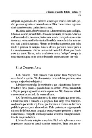 O Grande Evangelho de João – Volume IV
                                                                       129

categoria, enganando a teu próximo sempre que possível. Isto tudo, po-
rém, passou e agora te encontras diante de Mim, como criatura regenera-
da de acordo com teu conhecimento atual.
     18. Ainda assim, observo dentro de ti, forte tendência para a volúpia.
Chamo a atenção para este fato e te aconselho muita precaução. Quando
melhorares de vida, tua carne, fortemente lesada, começará a se manifes-
tar em sua recente melhoria e terás dificuldade para acalmá-la e até mes-
mo, curá-la definitivamente. Abstem-te de todos os excessos, pois neles
reside o gérmen da volúpia. Não te deixes, portanto, tentar para a
imoderação no comer e beber, do contrário terás dificuldade para domi-
nares tua carne. Temos, assim estudado o campo “volúpia” no que te
toca; passemos para outro ponto de grande importância em tua vida!



    81. A CARIDADE JUSTA

     1. (O Senhor): – “Este ponto se refere à posse. Disse Moysés: Não
deves furtar!, e repetiu: Não deves cobiçar os bens de teu próximo, a não
ser que estejas dentro da justiça!
     2. Podes comprar algo de teu vizinho o que te justifica usá-lo peran-
te todos; o furto, porém, é pecado diante da Ordem Divina, transmitida
a Moysés, porque age contra o amor ao próximo. Não deves usar atitude
que condenarias partindo de teu semelhante.
     3. O furto deriva, na maior parte, do amor-próprio que gera o ócio,
a tendência para o conforto e a preguiça. Daí surge certo desânimo,
coadjuvado por receio orgulhoso, que impedem a criatura de fazer um
pedido importuno, mas a leva ao furto. Dele, portanto, se origina grande
número de defeitos, entre os quais o excessivo amor-próprio é o motivo
mais evidente. Pelo justo amor ao próximo, sempre se consegue comba-
ter esta fraqueza da alma.
     4. Naturalmente antepões o seguinte: Fácil seria aplicar-se o amor
ao próximo, quando se possui os meios necessários. Entre cem, no en-
 