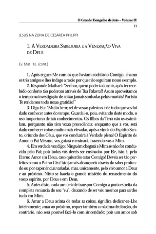 O Grande Evangelho de João – Volume IV
                                                                       13

JESUS NA ZONA DE CESARÉA PHILIPPI


     1. A VERDADEIRA SABEDORIA E A VENERAÇÃO VIVA
     DE DEUS


Ev. Mat. 16. (cont.)

     1. Após erguer-Me com os que haviam cochilado Comigo, chamo
os três amigos e lhes indago a razão por que não seguiram nosso exemplo.
     2. Responde Mathael: “Senhor, quem poderia dormir, após ter rece-
bido conforto tão poderoso através de Tua Palavra?! Assim aproveitamos
o tempo na investigação de coisas jamais sonhadas pelos mortais! Por isto
Te rendemos toda nossa gratidão!”
     3. Digo Eu: “Muito bem; sei de vossas palestras e de tudo que vos foi
dado conhecer antes do tempo. Guardai-o, pois, evitando deste modo, o
uso inoportuno de tais conhecimentos. Os filhos da Terra não os assimi-
lam, porquanto não têm vossa procedência; enquanto que a vós, será
dado conhecer coisas muito mais elevadas, após a vinda do Espírito San-
to, oriundo dos Céus, que vos conduzirá à Verdade plena! O Espírito de
Amor, o Pai Mesmo, vos guiará e ensinará, trazendo-vos a Mim.
     4. Em verdade vos digo: Ninguém chegará a Mim se não for condu-
zido pelo Pai; pois todos vós deveis ser ensinados por Ele, isto é, pelo
Eterno Amor em Deus, caso quiserdes estar Comigo! Deveis ser tão per-
feitos como o Pai no Céu! Isto jamais alcançareis através do saber profun-
do ou por experiências variadas, mas, unicamente, pelo vivo amor a Deus
e ao próximo. Nisto se baseia o grande mistério do renascimento do
vosso espírito, por Deus e em Deus.
     5. Antes disto, cada um terá de transpor Comigo a porta estreita da
completa renúncia do seu “eu”, deixando de ser vós mesmos para serdes
tudo em Mim.
     6. Amar a Deus acima de todas as coisas, significa dedicar-se-Lhe
inteiramente; amar ao próximo, requer também a máxima dedicação, do
contrário, não será possível fazê-lo com sinceridade; pois um amor sob
 