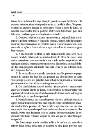 Jakob Lorber
130

tanto, talvez existam dez, cuja situação permita exercer tal virtude. Os
noventa restantes, dependem precisamente, da caridade alheia. Se apenas
o amor ao próximo facilita os meios para vencer o vício do furto, os
noventa necessitados dele se poderão abster com dificuldade, pois lhes
faltam as condições para a aplicação dessa virtude!
      5. Dentro da lógica mundana, tuas conjeturas são justificáveis e nin-
guém te poderá contestar. A lógica do coração, porém, fala da seguinte
maneira: As obras do amor ao próximo, não se resumem na esmola e sim
nas variadas ações e favores sinceros, que naturalmente sempre exigem
boa vontade.
      6. A boa vontade é a alma e a vida duma obra do Bem. Sem ela, a
menor caridade deixaria de ter mérito diante de Deus. Se careces dos
meios necessários, mas tens vontade sincera de ajudar teu próximo, de
qualquer maneira, teu coração se entristeceria diante desta impossibilida-
de. Teu bom propósito vale muito mais para Deus, do que a doação dum
rico, forçado a fazê-la.
      7. Se ele auxilia um povoado porquanto este lhe promete o paga-
mento do dízimo, tão logo lhe seja possível, sua obra de Bem de nada
vale, pois já recebeu seu galardão. Sua atitude bem poderia ser imitada
por um usurário, em virtude da vantagem monetária.
      8. Daí concluirás ser possível a todos – ricos e pobres – exercerem o
amor ao próximo diante de Deus, e em benefício de sua própria vida
espiritual; depende unicamente da boa vontade sincera, onde todos agem
com dedicação no que lhes é possível.
      9. Naturalmente, a boa vontade apenas, não teria utilidade mesmo a
quem possuir meios suficientes, caso respeite certas considerações pesso-
ais, ou dos filhos, parentes etc. Será levado a agir com reservas, por não
ser possível saber quando o pedinte é malandro, desmerecendo o auxílio
rogado. Nesse caso, favorecer-se-ia ao larápio, privando um justo do re-
curso devido! Essas reflexões surgem de cada vez que se é abordado por
um pobre!
      10. Meu amigo, aquele que fizer o Bem da melhor boa vontade e
refletir dessa forma, ainda não se integrou na vida justa; por isso não
 