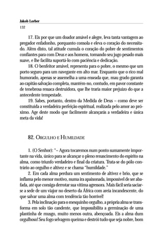 Jakob Lorber
132

     17. Eis por que um doador amável e alegre, leva tanta vantagem ao
pregador enfadonho, porquanto consola e eleva o coração do necessita-
do. Além disto, tal atitude cumula o coração do pobre de sentimentos
confiantes para com Deus e aos homens, tornando seu jugo pesado mais
suave, e lhe facilita suportá-lo com paciência e dedicação.
     18. O benfeitor amável, representa para o pobre, o mesmo que um
porto seguro para um navegante em alto mar. Enquanto que o rico mal
humorado, apenas se assemelha a uma enseada que, mau grado garanta
ao capitão salvação completa, mantém-no, contudo, em pavor constante
de tenebrosa ressaca destruidora, que lhe traria maior prejuízo do que a
antecedente tempestade.
     19. Sabes, portanto, dentro da Medida de Deus – como deve ser
constituída a verdadeira perfeição espiritual, realizada pelo amor ao pró-
ximo. Age deste modo que facilmente alcançarás a verdadeira e única
meta da vida!



      82. ORGULHO E HUMILDADE

      1. (O Senhor): “– Agora tocaremos num ponto sumamente impor-
tante na vida, único para se alcançar o pleno renascimento do espírito na
alma, como triunfo verdadeiro e final da criatura. Trata-se do pólo con-
trário ao orgulho e altivez e se chama “humildade.”
      2. Em cada alma perdura um sentimento de altivez e brio, que se
inflama pelo menor motivo, numa ira apaixonada, impossível de ser aba-
fada, até que consiga derrotar sua vítima agressora. Mais fácil seria saciar-
se a sede de um viajor no deserto da África com areia incandescente, do
que salvar uma alma com tendência tão horrível!
      3. Pela inclinação para o mesquinho orgulho, a própria alma se trans-
forma em solo tão candente, que impossibilita a germinação de uma
plantinha de musgo, muito menos outra, abençoada. Eis a alma dum
orgulhoso! Seu fogo selvagem queima e destrói tudo que seja nobre, bom
 