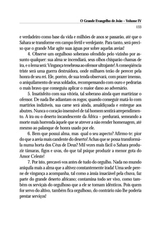 O Grande Evangelho de João – Volume IV
                                                                        133

e verdadeiro como base da vida e milhões de anos se passarão, até que o
Sahara se transforme em campo fértil e verdejante. Para tanto, será preci-
so que o grande Mar agite suas águas por sobre aquelas areias!
      4. Observe um orgulhoso soberano ofendido pelo vizinho por as-
sunto qualquer: sua alma se incendiará, seus olhos chisparão chamas de
ira, e o lema será: Vingança tenebrosa ao ofensor ultrajante! A conseqüência
triste será uma guerra destruidora, onde milhares terão de perecer pela
honra de seu rei. Ele, porém, de sua tenda observará, com prazer imenso,
o aniquilamento de seus soldados, recompensando com ouro e pedrarias
o mais bravo que conseguiu aplicar o maior dano ao adversário.
      5. Insatisfeito com sua vitória, tal soberano ainda quer martirizar o
ofensor. De nada lhe adiantam os rogos; quando conseguir matá-lo com
martírios indizíveis, sua carne será ainda, amaldiçoada e entregue aos
abutres. Nunca o coração insensível de tal homem sentirá arrependimen-
to. A ira ou o deserto incandescente da África – perdurará, semeando a
morte mais horrenda àquele que se atrever a não render homenagem, até
mesmo ao palanque de honra usado por ele.
      6. Bem que possui alma, mas qual o seu aspecto? Afirmo-te: pior
do que a areia mais candente do deserto! Achas que se possa transformá-
la numa horta dos Céus de Deus? Mil vezes mais fácil o Sahara produ-
zir tâmaras, figos e uvas, do que tal psique produzir a menor gota do
Amor Celeste!
      7. Por isto, precavei-vos antes de tudo do orgulho. Nada no mundo
aniquila mais a alma que a altivez constantemente irada! Uma sede pere-
ne de vingança a acompanha, tal como a ânsia insaciável pela chuva, faz
parte do grande deserto africano; contamina todo ser vivo, como tam-
bém os serviçais do orgulhoso que a ele se tornam idênticos. Pois quem
for servo do altivo, também fica orgulhoso, do contrário não lhe poderia
prestar serviços!
 