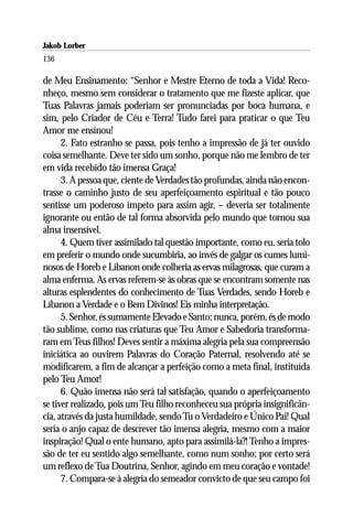 Jakob Lorber
136

de Meu Ensinamento: “Senhor e Mestre Eterno de toda a Vida! Reco-
nheço, mesmo sem considerar o tratamento que me fizeste aplicar, que
Tuas Palavras jamais poderiam ser pronunciadas por boca humana, e
sim, pelo Criador de Céu e Terra! Tudo farei para praticar o que Teu
Amor me ensinou!
      2. Fato estranho se passa, pois tenho a impressão de já ter ouvido
coisa semelhante. Deve ter sido um sonho, porque não me lembro de ter
em vida recebido tão imensa Graça!
      3. A pessoa que, ciente de Verdades tão profundas, ainda não encon-
trasse o caminho justo de seu aperfeiçoamento espiritual e tão pouco
sentisse um poderoso ímpeto para assim agir, – deveria ser totalmente
ignorante ou então de tal forma absorvida pelo mundo que tornou sua
alma insensível.
      4. Quem tiver assimilado tal questão importante, como eu, seria tolo
em preferir o mundo onde sucumbiria, ao invés de galgar os cumes lumi-
nosos de Horeb e Libanon onde colheria as ervas milagrosas, que curam a
alma enferma. As ervas referem-se às obras que se encontram somente nas
alturas esplendentes do conhecimento de Tuas Verdades, sendo Horeb e
Líbanon a Verdade e o Bem Divinos! Eis minha interpretação.
      5. Senhor, és sumamente Elevado e Santo; nunca, porém, és de modo
tão sublime, como nas criaturas que Teu Amor e Sabedoria transforma-
ram em Teus filhos! Deves sentir a máxima alegria pela sua compreensão
iniciática ao ouvirem Palavras do Coração Paternal, resolvendo até se
modificarem, a fim de alcançar a perfeição como a meta final, instituída
pelo Teu Amor!
      6. Quão imensa não será tal satisfação, quando o aperfeiçoamento
se tiver realizado, pois um Teu filho reconheceu sua própria insignificân-
cia, através da justa humildade, sendo Tu o Verdadeiro e Único Pai! Qual
seria o anjo capaz de descrever tão imensa alegria, mesmo com a maior
inspiração! Qual o ente humano, apto para assimilá-la?! Tenho a impres-
são de ter eu sentido algo semelhante, como num sonho; por certo será
um reflexo de Tua Doutrina, Senhor, agindo em meu coração e vontade!
      7. Compara-se à alegria do semeador convicto de que seu campo foi
 