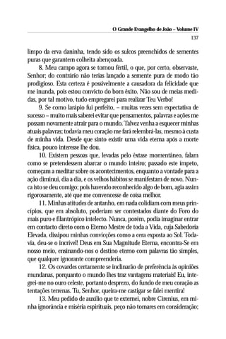 O Grande Evangelho de João – Volume IV
                                                                      137

limpo da erva daninha, tendo sido os sulcos preenchidos de sementes
puras que garantem colheita abençoada.
      8. Meu campo agora se tornou fértil, o que, por certo, observaste,
Senhor; do contrário não terias lançado a semente pura de modo tão
prodigioso. Esta certeza é possivelmente a causadora da felicidade que
me inunda, pois estou convicto do bom êxito. Não sou de meias medi-
das, por tal motivo, tudo empregarei para realizar Teu Verbo!
      9. Se como larápio fui perfeito, – muitas vezes sem expectativa de
sucesso – muito mais saberei evitar que pensamentos, palavras e ações me
possam novamente atrair para o mundo. Talvez venha a esquecer minhas
atuais palavras; todavia meu coração me fará relembrá-las, mesmo à custa
de minha vida. Desde que sinto existir uma vida eterna após a morte
física, pouco interesse lhe dou.
      10. Existem pessoas que, levadas pelo êxtase momentâneo, falam
como se pretendessem abarcar o mundo inteiro; passado este ímpeto,
começam a meditar sobre os acontecimentos, enquanto a vontade para a
ação diminui, dia a dia, e os velhos hábitos se manifestam de novo. Nun-
ca isto se deu comigo; pois havendo reconhecido algo de bom, agia assim
rigorosamente, até que me convencesse de coisa melhor.
      11. Minhas atitudes de antanho, em nada colidiam com meus prin-
cípios, que em absoluto, poderiam ser contestados diante do Foro do
mais puro e filantrópico intelecto. Nunca, porém, podia imaginar entrar
em contacto direto com o Eterno Mestre de toda a Vida, cuja Sabedoria
Elevada, dissipou minhas convicções como a cera exposta ao Sol. Toda-
via, deu-se o incrível! Deus em Sua Magnitude Eterna, encontra-Se em
nosso meio, ensinando-nos o destino eterno com palavras tão simples,
que qualquer ignorante compreenderia.
      12. Os covardes certamente se inclinarão de preferência às opiniões
mundanas, porquanto o mundo lhes traz vantagens materiais! Eu, inte-
grei-me no ouro celeste, portanto desprezo, do fundo de meu coração as
tentações terrenas. Tu, Senhor, queira-me castigar se falei mentira!
      13. Meu pedido de auxílio que te externei, nobre Cirenius, em mi-
nha ignorância e miséria espirituais, peço não tomares em consideração;
 