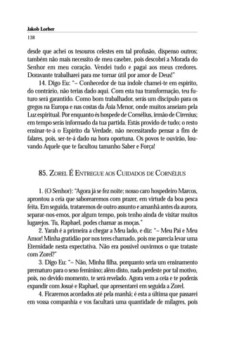 Jakob Lorber
138

desde que achei os tesouros celestes em tal profusão, dispenso outros;
também não mais necessito de meu casebre, pois descobri a Morada do
Senhor em meu coração. Vendei tudo e pagai aos meus credores.
Doravante trabalharei para me tornar útil por amor de Deus!”
     14. Digo Eu: “– Conhecedor de tua índole chamei-te em espírito,
do contrário, não terias dado aqui. Com esta tua transformação, teu fu-
turo será garantido. Como bom trabalhador, serás um discípulo para os
gregos na Europa e nas costas da Ásia Menor, onde muitos anseiam pela
Luz espiritual. Por enquanto és hospede de Cornélius, irmão de Cirenius;
em tempo serás informado da tua partida. Estás provido de tudo; o resto
ensinar-te-á o Espírito da Verdade, não necessitando pensar a fim de
falares, pois, ser-te-á dado na hora oportuna. Os povos te ouvirão, lou-
vando Aquele que te facultou tamanho Saber e Força!



      85. ZOREL É ENTREGUE AOS CUIDADOS DE CORNÉLIUS

      1. (O Senhor): “Agora já se fez noite; nosso caro hospedeiro Marcos,
aprontou a ceia que saborearemos com prazer, em virtude da boa pesca
feita. Em seguida, trataremos de outro assunto e amanhã antes da aurora,
separar-nos-emos, por algum tempo, pois tenho ainda de visitar muitos
lugarejos. Tu, Raphael, podes chamar as moças.”
      2. Yarah é a primeira a chegar a Meu lado, e diz: “– Meu Pai e Meu
Amor! Minha gratidão por nos teres chamado, pois me parecia levar uma
Eternidade nesta expectativa. Não era possível ouvirmos o que trataste
com Zorel?”
      3. Digo Eu: “– Não, Minha filha, porquanto seria um ensinamento
prematuro para o sexo feminino; além disto, nada perdeste por tal motivo,
pois, no devido momento, te será revelado. Agora vem a ceia e te poderás
expandir com Josué e Raphael, que apresentarei em seguida a Zorel.
      4. Ficaremos acordados até pela manhã; é esta a última que passarei
em vossa companhia e vos facultará uma quantidade de milagres, pois
 