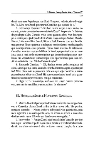 O Grande Evangelho de João – Volume IV
                                                                      139

deveis conhecer Aquele que vos falou! Ninguém, todavia, deve divulgá-
los. Tu, Meu caro Zorel, procurarás Cornélius que cuidará de ti.”
      5. Interrompe Cirenius: “– Senhor, nunca invejei o meu irmão, no
entanto, muito prazer teria no convívio de Zorel.” Respondo: “– Este teu
desejo alegra o Meu Coração e vale tanto quanto a obra. Mas deste gru-
po, a maior parte já depende de ti: Zinka e seus colegas, Stahar, Murel e
Floran, Hebram e Risa, Suetal, Ribar e Bael, Hermes com sua família,
tuas próprias filhas e genros e o milagroso menino Josué, e todos aqueles
que acompanham essas pessoas. Penso, teres motivo de satisfação.
Cornélius assume a responsabilidade de Zorel, que prestará bons serviços
à sua casa, e mais tarde aos estrangeiros que determinarei para seus tute-
lados. Em vossas futuras visitas sempre terás oportunidade para falar-lhe.
Ainda estás triste com Minha Determinação?”
      6. Responde Cirenius: “– Oh, Senhor, como podes perguntar tal
coisa? Sabes que Tua Santa Vontade é minha máxima alegria, seja ela qual
for! Além disto, não se passa um mês sem que veja Cornélius e assim
poderei trocar idéias com Zorel. Há pouco anunciaste a Yarah uma quan-
tidade de coisas surpreendentes; em que consistirão?”
      7. Digo Eu: “– Caro amigo, sabê-lo-ás em tempo. Vamos primeiro
cear, mormente tuas filhas que necessitam de alimento.”



    86. HUMILDADE JUSTA E HUMILDADE EXAGERADA

     1. Marcos dá o sinal para que todos tomem assento nos longos ban-
cos, e Cornélius chama Zorel, a fim de ficar a seu lado. Ele, porém,
recusa-se dizendo: “– Nobre senhor e soberano! Não queiras isto, pois
meu lugar fica lá na outra ponta, onde se acham os servos, e não à tua
direita e nesta mesa. Tal seria um desafio ao meu orgulho.”
     2. Intervenho: “– Amigo Zorel, aqui basta Minha Vontade, por isto
faze o que Cornélius te pede. Além disto, baseia-se a verdadeira humilda-
de não em obras externas e à vista de todos, mas no coração, de acordo
 