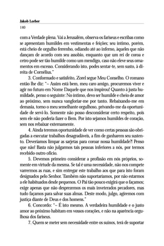 Jakob Lorber
140

com a Verdade plena. Vai a Jerusalém, observa os fariseus e escribas como
se apresentam humildes em vestimentas e feições; seu íntimo, porém,
está cheio de orgulho ferrenho, odiando até ao inferno, àqueles que não
dançam de acordo com seu assobio, enquanto que um rei de coroa e
cetro pode ser tão humilde como um mendigo, caso não eleve seus orna-
mentos em excesso. Considerando isto, podes sentar-te, sem susto, à di-
reita de Cornélius.”
      3. Conformado e satisfeito, Zorel segue Meu Conselho. O romano
então lhe diz: “– Assim está bem, meu caro amigo, procuremos viver e
agir no futuro em Nome Daquele que nos inspirou! Quanto à justa hu-
mildade, penso o seguinte: No íntimo, devo ser humilde e cheio de amor
ao próximo, sem nunca vangloriar-me por tanto. Rebaixando-me em
demasia, torno o meu semelhante orgulhoso, privando-me da oportuni-
dade de servi-lo. Somente não posso desconsiderar certo respeito, pois
sem ele não poderia fazer o Bem. Por isto sejamos humildes de coração,
sem nos rebaixar externamente.
      4. Ainda teremos oportunidade de ver como certas pessoas são obri-
gadas a executar trabalhos desagradáveis, a fim de ganharem seu susten-
to. Deveríamos limpar as sarjetas para coroar nossa humildade?! Penso
que não! Basta não julgarmos tais pessoas inferiores a nós, por termos
recebido outro ofício.
      5. Devemos primeiro considerar a profissão em nós próprios, so-
mente em virtude da mesma. Se tal é uma necessidade, não nos compete
varrermos as ruas, e sim entregar este trabalho aos que para isto foram
designados pelo Senhor. Também não suportaríamos, por não estarmos
a ele habituados desde pequenos. O Pai tão pouco exigirá que o façamos;
exige apenas que não desprezemos os mais inveterados pecadores, mas
tudo façamos para salvar suas almas. Deste modo, julgo, agiremos com
justiça diante de Deus e dos homens.”
      6. Concordo: “– É isto mesmo. A verdadeira humildade e o justo
amor ao próximo habitam em vossos corações, e não na aparência orgu-
lhosa dos fariseus.
      7. Quem se meter sem necessidade entre os suínos, terá de suportar
 