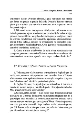 O Grande Evangelho de João – Volume IV
                                                                      141

seu possível ataque. De modo idêntico, a justa humildade não manda
que deiteis aos porcos, as pérolas de Minha Doutrina. Existem criaturas
piores que os suínos, portanto não a merecem; antes se prestam para a
limpeza de sarjetas.
     8. Não considereis a roupagem ou o título e sim, unicamente a con-
duta da pessoa que age de acordo com seu coração. Se for nobre, meiga,
paciente, transmiti-lhe o Evangelho, dizendo: A paz seja contigo em Nome
do Senhor e com todos de boa vontade! Se a pessoa de tal modo abenço-
ada for de boa índole, a paz com ela permanecerá, e o Evangelho come-
çará a produzir os mais lindos frutos. Creio que todos vós estais orienta-
dos sobre a verdadeira humildade.
     9. Como as mesas transbordem de bons pratos, vamos saciar-nos
com prazer, pois sou o verdadeiro Noivo de vossas almas e em breve, não
mais estarei em vosso meio, quando vossa alegria também diminuirá.”



    87. CORNÉLIUS E ZOREL PALESTRAM SOBRE MILAGRES

     1. Todos seguem o Meu convite, principalmente Raphael que, de
modo veloz, consome vários peixes de bom tamanho. Zorel e Zinka se
admiram com isto e o primeiro faz uma observação a respeito, porquan-
to o “tal adolescente” não tinha aparência de glutão.
     2. Explica Cirenius: “– Aquele jovem é miraculoso; é humano e
espírito ao mesmo tempo, e munido de poder e força jamais sonhados.
Meu irmão Cornélius te poderá atestar.”
     3. O outro, então, lhe diz: “– Caro Zorel, posso-te apenas confirmar
as palavras de Cirenius; descrever-te sua natureza milagrosa não me é
possível por não a entender. De acordo com as asserções judaicas, é ele o
mesmo anjo que serviu de guia para o jovem Tobias. Não estive presente,
mas creio que assim tenha sido. Aqui também se dão coisas milagrosas,
que dificilmente serão aceitas por nossos descendentes. Nesse caso, por
que não aceitarmos ser este jovem um anjo?”
 