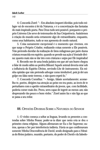 Jakob Lorber
142

      4. Concorda Zorel: “– Em absoluto imporei dúvidas; pois todo mi-
lagre vai de encontro à lei da Natureza, e é a concretização das fantasias
do mais inspirado poeta. Para Deus tudo será possível, porquanto o pró-
prio Universo Lhe serve de testemunho de Sua Onipotência. Assistirmos
à criação do mundo seria certamente algo de extraordinário, enquanto,
como seus habitantes, tudo se nos apresenta de modo natural.
      5. Coisa sumamente excepcional é o momento que vivemos, em
que surge o Próprio Criador, realizando coisas somente a Ele possíveis.
Não pretendo duvidar da realização de fatos milagrosos por parte duma
criatura renascida em espírito, quando se prende sua ação à Vontade divi-
na; quanto mais não se dar isto com criaturas e anjos por Ele inspirados!
      6. Recordo-me de uma lenda judaica em que até um burro chegou
a falar de modo sábio ao profeta Bileam! Aquele animal deveria estar sob
a influência do Espírito Divino, servindo-Lhe de instrumento. Eis mi-
nha opinião que não pretendo advogar como irredutível, pois já dei um
golpe em falso neste terreno, e não quero repeti-lo.”
      7. Concorda Cornélius: “– Amigo, falaste acertadamente; aconse-
lho-te, porém, dirigires tua atenção ao peixe em teu prato, ao invés de te
perturbares com o apetite extraordinário do jovem, que, com facilidade,
poderia comer mais dez. Prova, seres capaz de ingerir ao menos um, não
desprezando tão pouco o bom vinho.” Zorel assim faz e não liga ao que
se passa a seu redor.



      88. OPINIÕES DIVERSAS SOBRE A NATUREZA DO SENHOR

     1. O vinho começa a soltar as línguas, levando os presentes a con-
tendas sobre Minha Pessoa; poder-se-ia dizer que nesta ceia se deu o
primeiro cisma religioso. Alguns afirmavam ser Eu o Ser Supremo; ou-
tros, apenas o Ser por interferência indireta. Havia os que confirmavam
somente Minha Descendência de David, sendo designado para o Messi-
as do Reino judaico, munido, portanto, do poder de David e da Sabedo-
 