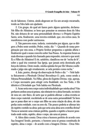 O Grande Evangelho de João – Volume IV
                                                                        143

ria de Salomon. Outros, ainda alegavam ser Eu um arcanjo encarnado,
tendo ao Meu lado um ajudante.
      2. Um grupo, do qual até fazem parte alguns apóstolos, declarou-
Me filho do Altíssimo; se bem que possuísse os mesmos dons do Meu
Pai, não deixava de ser uma personalidade diversa e o Próprio Espírito
Santo, seria, finalmente, uma terceira entidade, que, em certos casos, Se
manifestava com poder autônomo.
      3. Tais pareceres eram, todavia, contestados por alguns, que se diri-
gem a Pedro neste sentido; Pedro, então, diz: “– Quando de nossa pere-
grinação por esta zona, o Próprio Senhor perguntou a opinião alheia e
finalmente qual o nosso conceito sobre Sua Pessoa. As respostas foram as
mais diversas e quando fui chamado para responder, externei o que senti:
És o Filho do Altíssimo! E ele, satisfeito, classificou-me de “rocha de fé”,
sobre a qual iria construir Sua Igreja, que jamais seria dominada pela
força do inferno. Deste modo, minha opinião foi por Ele Mesmo confir-
mada e julgo não agir erradamente, se nela persisto como rocha.”
      4. João, porém, diverge da observação de Pedro e diz: “ – Nele habi-
ta fisicamente a Plenitude Divina! Reconheço-O, pois, como sendo a
Mesma Personalidade. No Filho, pleno do Espírito Divino, vejo, apenas,
o Corpo necessário para atingir certa finalidade; em Seu Todo, é Ele
idêntico à Divindade que Nele habita em Plenitude.
      5. Acaso seria meu corpo outra individualidade que minha alma? Não
perfazem ambos uma só pessoa, não obstante ter a alma formado, no início
de meu ser, este físico, de sorte que se poderia afirmar: a alma revestiu-se
dum corpo material, encobrindo-se de uma outra personalidade? Se bem
que se possa dizer ser o corpo um filho ou uma criação da alma, ele não
perfaz outra entidade, com ou sem ela. Tão pouco poderia se afirmar isto
do espírito contido na alma: pois que seria uma alma sem centelha divina?
Torna-se somente uma criatura perfeita, quando o espírito a houver pene-
trado onde então, espírito, alma e corpo, são uma só pessoa.
      6. Além disto consta: Deus criou o homem perfeito de acordo com
Sua Imagem! Sendo, portanto, o homem uma só pessoa constituída de
espírito, alma e corpo – de acordo com a Imagem Divina – Deus Mes-
 