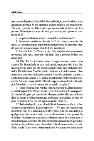 Jakob Lorber
144

mo, como o Espírito Original de Máxima Perfeição, envolto duma alma
igualmente perfeita, Se nos apresenta n’um só corpo; é por conseguinte,
Um Deus e jamais três Divindades, por acaso ainda, divididas em três
pessoas. Eis meu parecer que afirmarei para sempre, sem querer ser uma
rocha de fé!”
      7. Respondem todos à mesa: “– João falou acertadamente!”
      8. Pedro tenta corrigir-se dizendo: “– É isto mesmo; somente não
tenho tal verbosidade para expor minha compreensão de modo tão rápi-
do, pois este assunto sempre será de difícil assimilação.”
      9. Antepõe João: “– Nem por isto. Pelo teu jeito ninguém o com-
preenderá; pelo meu, penso ser mais fácil. Que o próprio Senhor, seja
nosso Juiz!”
      10. Digo Eu: “– A fé muita coisa consegue; o amor, porém, tudo
alcança! Tu, Simon Juda, és uma rocha na fé, enquanto João é um dia-
mante puro no amor, por isto possui a compreensão mais profunda entre
todos. Por tal razão é Meu Secretário particular, e terá de escrever coisas
misteriosas para o entendimento comum. Amor tão profundo comporta
a sabedoria mais elevada; a fé, apenas determinado conhecimento onde
consta: Até aqui e não mais além! Guiai-vos pelo parecer de Meu Amado,
pois Me saberá transmitir ao mundo, de modo completo!”
      11. Pedro encabula com Minhas Palavras e no íntimo, alimenta desde
aí, certa inveja de João. Por este motivo comentou a atitude de João após ter
Eu ressuscitado, pois que também ele Me seguia, embora Eu apenas tivesse
dado tal ordem a Pedro; de sorte que profetizei a imortalidade de João e o
povo fez correr a lenda que este apóstolo jamais morreria.
      12. Pedro indaga do outro, donde lhe vinha compreensão e conhe-
cimento tão profundos. E João responde: “– Vê, não me encontro em
teu íntimo nem tu te achas no meu; além disto, falta-me a medida pela
qual pudesse determinar a razão de ser mais acertado, o meu parecer. Se
o Senhor Pessoalmente especificou a diferença entre fé e amor, isto te
sirva de resposta. Somente Ele pode desvendar o nosso âmago, portanto,
também saberá definir nossa diversidade.” Satisfeito com esta resposta,
Pedro se cala. Como a ceia tivesse terminada, levantamo-nos e subimos o
 