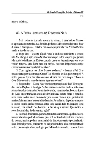 O Grande Evangelho de João – Volume IV
                                                                      145

morro próximo.



    89. A PEDRA LUMINOSA DA FONTE DO NILO

      1. Mal havíamos tomado assento no morro, já conhecido, Marcos
se aproxima com toda a sua família, pedindo-Me encarecidamente ficar
durante o dia seguinte, pois lhe dói o coração por saber de Minha Partida
ainda antes da aurora.
      2. Digo-lhe: “– Não te aflijas! Posso ir ou ficar, porquanto o tempo
não Me obriga a agir. Sou o Senhor do tempo e dos tempos que jamais
Me poderão influenciar. Existem, porém, muitos lugarejos que tenho de
visitar; todavia, uma hora mais ou menos, não tem importância onde
encontro um amor verdadeiro e vivo.”
      3. Com lágrimas nos olhos Marcos exclama: “ – Senhor e Pai! Gra-
tidão eterna por tão imensa Graça! Tua Vontade se faça para sempre! A
noite, porém, é por demais escura em virtude das nuvens que cobrem o
Céu. Não conviria mandar trazer algumas tochas?”
      4. Respondo: “– Deixa estar que nos supriremos de luz!” Em segui-
da chamo Raphael e lhe digo: “– No centro da África onde se acham os
picos elevados chamados Komrahaí e onde, numa rocha, brota a fonte
do Nilo, encontrarás na altura de dez homens, oculta entre o entulho,
uma pedra do tamanho duma cabeça humana. Traze-a aqui, pois ilumi-
nará suficientemente a escuridão da noite. Ao voltares, deposita-a naque-
le tronco donde sua luz emanará sobre toda a zona. Falo-te, como se foras
humano, em virtude dos homens, a fim de que saibam Quem Sou e
reconheçam Meu Poder em tua ação!”
      5. Raphael desaparece, para voltar instantaneamente, qual meteoro,
transportando a pedra luminosa, qual Sol. Antes de depositá-la em cima
do tronco, muitos pedem para analisá-la. Entretanto não é possível satis-
fazer-lhes tal pedido, porquanto na sua proximidade a luz é insuportável;
assim que o anjo a leva ao lugar por Mim determinado, tudo se torna
 