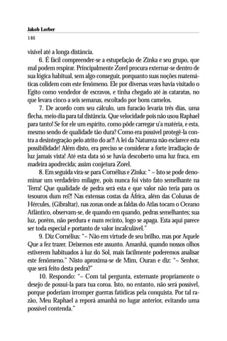 Jakob Lorber
146

visível até a longa distância.
      6. É fácil compreender-se a estupefação de Zinka e seu grupo, que
mal podem respirar. Principalmente Zorel procura externar-se dentro de
sua lógica habitual, sem algo conseguir, porquanto suas noções matemá-
ticas colidem com este fenômeno. Ele por diversas vezes havia visitado o
Egito como vendedor de escravos, e tinha chegado até às cataratas, no
que levara cinco a seis semanas, escoltado por bons camelos.
      7. De acordo com seu cálculo, um furacão levaria três dias, uma
flecha, meio dia para tal distância. Que velocidade pois não usou Raphael
para tanto! Se for ele um espírito, como pôde carregar u’a matéria, e esta,
mesmo sendo de qualidade tão dura? Como era possível protegê-la con-
tra a desintegração pelo atrito do ar?! A lei da Natureza não esclarece esta
possibilidade! Além disto, era preciso se considerar a forte irradiação de
luz jamais vista! Até esta data só se havia descoberto uma luz fraca, em
madeira apodrecida; assim conjetura Zorel.
      8. Em seguida vira-se para Cornélius e Zinka: “ – Isto se pode deno-
minar um verdadeiro milagre, pois nunca foi visto fato semelhante na
Terra! Que qualidade de pedra será esta e que valor não teria para os
tesouros dum rei?! Nas extensas costas da África, além das Colunas de
Hércules, (Gibraltar), nas zonas onde as faldas do Atlas tocam o Oceano
Atlântico, observam-se, de quando em quando, pedras semelhantes; sua
luz, porém, não perdura e num recinto, logo se apaga. Esta aqui parece
ser toda especial e portanto de valor incalculável.”
      9. Diz Cornélius: “– Não em virtude de seu brilho, mas por Aquele
Que a fez trazer. Deixemos este assunto. Amanhã, quando nossos olhos
estiverem habituados à luz do Sol, mais facilmente poderemos analisar
este fenômeno.” Nisto aproxima-se de Mim, Ouran e diz: “– Senhor,
que será feito desta pedra?”
      10. Respondo: “– Com tal pergunta, externaste propriamente o
desejo de possuí-la para tua coroa. Isto, no entanto, não será possível,
porque poderiam irromper guerras fatídicas pela conquista. Por tal ra-
zão, Meu Raphael a reporá amanhã no lugar anterior, evitando uma
possível contenda.”
 
