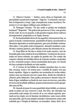 O Grande Evangelho de João – Volume IV
                                                                      147

     11. Observa Cirenius: “– Senhor, como oferta ao Imperador esta
preciosidade causaria forte impressão.” Digo Eu: “Certamente; mas tam-
bém lá despertaria a inveja, cujas conseqüências seriam inevitáveis. Pre-
sentear-te-ei com alguns estilhaços para satisfazer-te.”
     12. Prossegue Cirenius: “De que modo se produz sua irradiação
luminosa?” Respondo: “Tais pedras não pertencem à Terra, mas provêm
do Sol, onde, de vez em quando, se dão grandes erupções duma violência
incompreensível, projetando-as ao Espaço Imenso.
     13. Sua luminosidade deriva de sua superfície extremamente lisa, na
qual se acumula, constantemente, quantidade de faíscas, incentivando os
elementos algemados na matéria grosseira, para uma atividade contínua.
Além disto, é esta pedra muito transparente, deixando transluzir a ação,
elevada à máxima potência, pela vibração externa dos elementos do ar.
     14. Essas filhas do Sol não se acham lá de modo natural, e sim são
formadas pelas mãos artísticas de seus habitantes. Geralmente são encon-
tradas em forma redonda, em regiões de grandes rios. Por ocasião das
erupções colossais são fundidos blocos de minerais variados e projetados
no éter, recebendo sempre a forma arredondada duma gota, em virtude
da força centrípeta localizada em toda matéria.
     15. O retorno de tais bólides de variados tamanhos dura, às vezes,
dias, semanas, meses e até muitos anos, à medida do ímpeto com que
foram expelidos. Alguns se espatifam nas montanhas de rochas solares;
muitos caem nos imensos rios sem causar dano, donde são retirados fa-
cilmente pelos habitantes. Esses podem permanecer durante horas de-
baixo d’água; trabalham no fundo do mar como em terra seca, pois além
de terem esta faculdade anfibiana, possuem instrumentos muito apropri-
ados para tal fim.
     16. Quando de posse de uma quantidade desses bólides, as criaturas
ainda os pulem até que comecem a luzir. Isto feito, são colocados nas
catacumbas onde sempre há corrente de ar, em colunas especiais, pres-
tando serviço duplo: um de iluminar tais labirintos, outro como enfeite
mui apreciado, pois lá uma simples moradia é internamente muito mais
enfeitada que o Templo de Salomon, em Jerusalém. Assim, fácil é de se
 