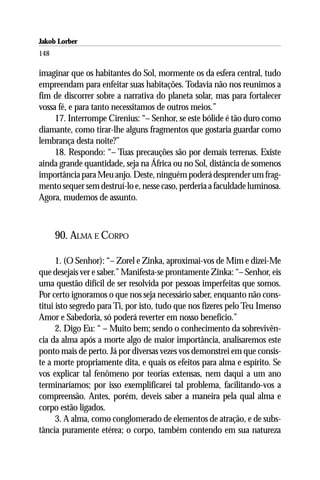 Jakob Lorber
148

imaginar que os habitantes do Sol, mormente os da esfera central, tudo
empreendam para enfeitar suas habitações. Todavia não nos reunimos a
fim de discorrer sobre a narrativa do planeta solar, mas para fortalecer
vossa fé, e para tanto necessitamos de outros meios.”
     17. Interrompe Cirenius: “– Senhor, se este bólide é tão duro como
diamante, como tirar-lhe alguns fragmentos que gostaria guardar como
lembrança desta noite?”
     18. Respondo: “– Tuas precauções são por demais terrenas. Existe
ainda grande quantidade, seja na África ou no Sol, distância de somenos
importância para Meu anjo. Deste, ninguém poderá desprender um frag-
mento sequer sem destruí-lo e, nesse caso, perderia a faculdade luminosa.
Agora, mudemos de assunto.



      90. ALMA E CORPO

      1. (O Senhor): “– Zorel e Zinka, aproximai-vos de Mim e dizei-Me
que desejais ver e saber.” Manifesta-se prontamente Zinka: “– Senhor, eis
uma questão difícil de ser resolvida por pessoas imperfeitas que somos.
Por certo ignoramos o que nos seja necessário saber, enquanto não cons-
titui isto segredo para Ti, por isto, tudo que nos fizeres pelo Teu Imenso
Amor e Sabedoria, só poderá reverter em nosso benefício.”
      2. Digo Eu: “ – Muito bem; sendo o conhecimento da sobrevivên-
cia da alma após a morte algo de maior importância, analisaremos este
ponto mais de perto. Já por diversas vezes vos demonstrei em que consis-
te a morte propriamente dita, e quais os efeitos para alma e espírito. Se
vos explicar tal fenômeno por teorias extensas, nem daqui a um ano
terminaríamos; por isso exemplificarei tal problema, facilitando-vos a
compreensão. Antes, porém, deveis saber a maneira pela qual alma e
corpo estão ligados.
      3. A alma, como conglomerado de elementos de atração, e de subs-
tância puramente etérea; o corpo, também contendo em sua natureza
 