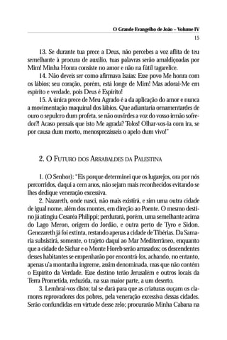 O Grande Evangelho de João – Volume IV
                                                                       15

     13. Se durante tua prece a Deus, não percebes a voz aflita de teu
semelhante à procura de auxílio, tuas palavras serão amaldiçoadas por
Mim! Minha Honra consiste no amor e não na fútil tagarelice.
     14. Não deveis ser como afirmava Isaías: Esse povo Me honra com
os lábios; seu coração, porém, está longe de Mim! Mas adorai-Me em
espírito e verdade, pois Deus é Espírito!
     15. A única prece de Meu Agrado é a da aplicação do amor e nunca
a movimentação maquinal dos lábios. Que adiantaria ornamentardes de
ouro o sepulcro dum profeta, se não ouvirdes a voz do vosso irmão sofre-
dor?! Acaso pensais que isto Me agrada? Tolos! Olhar-vos-ia com ira, se
por causa dum morto, menosprezásseis o apelo dum vivo!”



    2. O FUTURO DOS ARRABALDES DA PALESTINA

     1. (O Senhor): “Eis porque determinei que os lugarejos, ora por nós
percorridos, daqui a cem anos, não sejam mais reconhecidos evitando se
lhes dedique veneração excessiva.
     2. Nazareth, onde nasci, não mais existirá, e sim uma outra cidade
de igual nome, além dos montes, em direção ao Poente. O mesmo desti-
no já atingiu Cesaréa Philippi; perdurará, porém, uma semelhante acima
do Lago Meron, origem do Jordão, e outra perto de Tyro e Sidon.
Genezareth já foi extinta, restando apenas a cidade de Tibérias. Da Sama-
ria subsistirá, somente, o trajeto daqui ao Mar Mediterrâneo, enquanto
que a cidade de Sichar e o Monte Horeb serão arrasados; os descendentes
desses habitantes se empenharão por encontrá-los, achando, no entanto,
apenas u’a montanha íngreme, assim denominada, mas que não contém
o Espírito da Verdade. Esse destino terão Jerusalém e outros locais da
Terra Prometida, reduzida, na sua maior parte, a um deserto.
     3. Lembrai-vos disto; tal se dará para que as criaturas ouçam os cla-
mores reprovadores dos pobres, pela veneração excessiva dessas cidades.
Serão confundidas em virtude desse zelo; procurarão Minha Cabana na
 