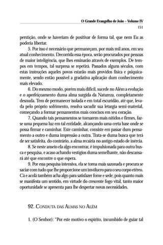 O Grande Evangelho de João – Volume IV
                                                                         151

perstição, onde se haveriam de positivar de forma tal, que nem Eu as
poderia libertar.
     5. Por isso é necessário que permaneçam, por mais mil anos, em seu
atual conhecimento. Decorrida essa época, serão procurados por pessoas
de maior inteligência, que lhes ensinarão através de exemplos. De tem-
pos em tempos, tal surpresa se repetirá. Passados alguns séculos, com
estas instruções aqueles povos estarão mais providos física e psiquica-
mente, sendo então possível a gradativa aplicação dum conhecimento
mais elevado.
     6. Do mesmo modo, porém mais difícil, sucede no Além a evolução
e o aperfeiçoamento duma alma surgida da Natureza, completamente
desnuda. Tem de permanecer isolada e em total escuridão, até que, leva-
da pelo próprio sofrimento, resolva sacudir sua letargia semi-material,
começando a formar pensamentos mais concisos em seu coração.
     7. Quando tais pensamentos se tornarem mais nítidos e firmes, faz-
se uma pequena luz em tal entidade, alcançando uma certa base onde se
possa firmar e caminhar. Este caminhar, consiste em passar dum pensa-
mento a outro e duma impressão a outra. Trata-se duma busca que terá
de ser satisfeita, do contrário, a alma recairia no antigo estado de inércia.
     8. Se neste anseio ela algo encontrar, é impulsionada para outra bus-
ca e pesquisa, e acaso achando vestígios duma semelhante, não descansa-
rá até que encontre o que espera.
     9. Por essa pesquisa intensiva, ela se torna mais sazonada e procura se
saciar com tudo que lhe proporcione um invólucro para o seu corpo etéreo.
Cá e acolá também acha algo para satisfazer fome e sede; pois quanto mais
se manifesta um sentido, em virtude do crescente fogo vital, tanto maior
oportunidade se apresenta para lhe despertar novas necessidades.



     92. CONDUTA DAS ALMAS NO ALÉM

     1. (O Senhor): “Por este motivo o espírito, incumbido de guiar tal
 