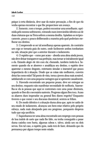 Jakob Lorber
152

psique à certa distância, deve usar da maior precaução, a fim de que ela
venha apenas encontrar o que lhe proporcione um avanço.
      2. Somente, com o tempo, poderá encontrar uma semelhante, opri-
mida pelo mesmo sofrimento, entrando num intercâmbio idêntico ao de
duas criaturas que na Terra sofrem a mesma desdita. Apiadam-se recipro-
camente, pouco a pouco deliberando a maneira pela qual poderiam me-
lhorar seu destino.
      3. Compreende-se ser tal semelhança apenas aparente, do contrário
um cego se tornaria guia do outro, onde facilmente ambos tombariam
na vala, situação pior que a anterior durante o isolamento.
      4. O espírito que – como por acaso – aborda uma alma ainda jovem,
não deve deixar transparecer sua perfeição, mas tornar-se inicialmente igual
a ela. Estando alegre ele rirá com ela; chorando, também imitá-la-á. So-
mente quando ela se aborrece e amaldiçoa seu destino, o espírito deve
aparentar o mesmo desgosto, entretanto simular o insensível que pouca
importância dá à situação. Desde que as coisas não melhorem, convém
deixá-las como estão! Tal ponto de vista, torna a jovem alma mais acessível,
satisfazendo-se com uma pequena vantagem que se apresente casualmente.
      5. Havendo encontrado um pequeno pouso, deve ser entregue ao
seu destino, enquanto não manifestar necessidade de melhoria. Asseme-
lha-se ela às pessoas que aqui se contentam com uma posse diminuta,
quando se lhes dá o necessário sustento. Progresso algum lhes toca. Acaso
os afazeres dum imperador ou general lhes dizem respeito? Enquanto
tiverem o que comer e seu descanso dominical, sentem-se felizes.
      6. De modo idêntico é a situação duma alma que, após ter saído de
seu estado de isolamento, alcançou um bem-estar relativo pelo próprio
esforço, nada mais almejando para seu progresso, porquanto despreza
tudo que seja sacrifício.
      7. Suponhamos ter uma alma encontrado um emprego com pessoas
de boa índole de sorte que nada lhe falte, ou tenha conseguido a posse
duma casinha com horta, algumas cabras e, talvez, ainda um ou dois
servos. Em tal caso, o espírito guia, nada terá de fazer, deixando que ela
permaneça por algum tempo neste estado.
 