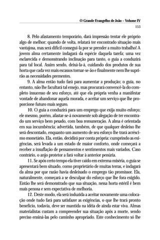 O Grande Evangelho de João – Volume IV
                                                                      153

     8. Pelo afastamento temporário, dará impressão tentar ele próprio
algo de melhor; quando de volta, relatará ter encontrado situação mais
vantajosa, mas será difícil consegui-la por se prender a muito trabalho! A
jovem alma certamente indagará da espécie daquela tarefa; uma vez
esclarecida e demonstrando inclinação para tanto, o guia a conduzirá
para tal local. Assim sendo, deixá-la-á, cuidando dos produtos de sua
horta que cada vez mais escassos tornar-se-ão e finalmente nem lhe supri-
rão as necessidades prementes.
     9. A alma então tudo fará para aumentar a produção; o guia, no
entanto, não lhe facultará tal ensejo, mas procurará convencê-la do com-
pleto insucesso de seu esforço, até que ela própria venha a manifestar
vontade de abandonar aquela morada, e aceitar um serviço que lhe pro-
porcione futuro mais seguro.
     10. O guia a conduzirá para um emprego que exija muito esforço;
ele mesmo, porém, afastar-se-á novamente sob alegação de ter encontra-
do um serviço bem pesado, com boa remuneração. A alma é orientada
em sua incumbência; advertida, também, de que qualquer desleixo lhe
será descontado, enquanto um aumento de seu esforço lhe trará acrésci-
mo monetário. Ela, então, decidirá por conta própria: cumprindo as exi-
gências, será levada a um estado de maior conforto, onde começará a
receber a insuflação de pensamentos e sentimentos mais variados. Caso
contrário, o anjo protetor a fará voltar à anterior penúria.
     11. Se após certo tempo ela tiver caído em extrema miséria, o guia se
apresentará bem situado, como proprietário de muitas terras, e indagará
da alma por que razão havia desleixado o emprego tão promissor. Ela,
naturalmente, começará a se desculpar do esforço que lhe fora exigido.
Então lhe será demonstrado que sua situação, nessa horta estéril é bem
mais penosa e sem expectativa de melhoria.
     12. Deste modo, ela será induzida a aceitar novamente uma coloca-
ção onde tudo fará para satisfazer as exigências, o que lhe trará pronto
benefício, todavia, deve ser mantida na idéia de ainda estar viva. Almas
materialistas custam a compreender sua situação após a morte, sendo
preciso ensiná-las pelo caminho apropriado. Este conhecimento só lhe
 