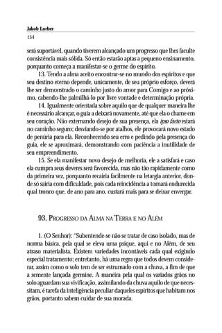 Jakob Lorber
154

será suportável, quando tiverem alcançado um progresso que lhes faculte
consistência mais sólida. Só então estarão aptas a pequeno ensinamento,
porquanto começa a manifestar-se o germe do espírito.
      13. Tendo a alma aceito encontrar-se no mundo dos espíritos e que
seu destino eterno depende, unicamente, de seu próprio esforço, deverá
lhe ser demonstrado o caminho justo do amor para Comigo e ao próxi-
mo, cabendo-lhe palmilhá-lo por livre vontade e determinação própria.
      14. Igualmente orientada sobre aquilo que de qualquer maneira lhe
é necessário alcançar, o guia a deixará novamente, até que ela o chame em
seu coração. Não externando desejo de sua presença, ela ipso facto estará
no caminho seguro; desviando-se por atalhos, ele provocará novo estado
de penúria para ela. Reconhecendo seu erro e pedindo pela presença do
guia, ele se aproximará, demonstrando com paciência a inutilidade de
seu empreendimento.
      15. Se ela manifestar novo desejo de melhoria, ele a satisfará e caso
ela cumpra seus deveres será favorecida, mas não tão rapidamente como
da primeira vez, porquanto recairia facilmente na letargia anterior, don-
de só sairia com dificuldade, pois cada reincidência a tornará endurecida
qual tronco que, de ano para ano, custará mais para se deixar envergar.



      93. PROGRESSO DA ALMA NA TERRA E NO ALÉM

      1. (O Senhor): “Subentende-se não se tratar de caso isolado, mas de
norma básica, pela qual se eleva uma psique, aqui e no Além, de seu
atraso materialista. Existem variedades incontáveis cada qual exigindo
especial tratamento; entretanto, há uma regra que todos devem conside-
rar, assim como o solo tem de ser estrumado com a chuva, a fim de que
a semente lançada germine. A maneira pela qual os variados grãos no
solo aguardam sua vivificação, assimilando da chuva aquilo de que neces-
sitam, é tarefa da inteligência peculiar daqueles espíritos que habitam nos
grãos, portanto sabem cuidar de sua morada.
 