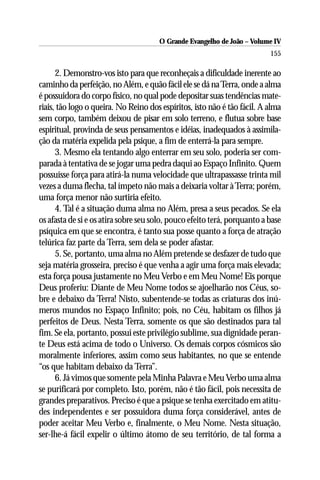 O Grande Evangelho de João – Volume IV
                                                                          155

      2. Demonstro-vos isto para que reconheçais a dificuldade inerente ao
caminho da perfeição, no Além, e quão fácil ele se dá na Terra, onde a alma
é possuidora do corpo físico, no qual pode depositar suas tendências mate-
riais, tão logo o queira. No Reino dos espíritos, isto não é tão fácil. A alma
sem corpo, também deixou de pisar em solo terreno, e flutua sobre base
espiritual, provinda de seus pensamentos e idéias, inadequados à assimila-
ção da matéria expelida pela psique, a fim de enterrá-la para sempre.
      3. Mesmo ela tentando algo enterrar em seu solo, poderia ser com-
parada à tentativa de se jogar uma pedra daqui ao Espaço Infinito. Quem
possuísse força para atirá-la numa velocidade que ultrapassasse trinta mil
vezes a duma flecha, tal ímpeto não mais a deixaria voltar à Terra; porém,
uma força menor não surtiria efeito.
      4. Tal é a situação duma alma no Além, presa a seus pecados. Se ela
os afasta de si e os atira sobre seu solo, pouco efeito terá, porquanto a base
psíquica em que se encontra, é tanto sua posse quanto a força de atração
telúrica faz parte da Terra, sem dela se poder afastar.
      5. Se, portanto, uma alma no Além pretende se desfazer de tudo que
seja matéria grosseira, preciso é que venha a agir uma força mais elevada;
esta força pousa justamente no Meu Verbo e em Meu Nome! Eis porque
Deus proferiu: Diante de Meu Nome todos se ajoelharão nos Céus, so-
bre e debaixo da Terra! Nisto, subentende-se todas as criaturas dos inú-
meros mundos no Espaço Infinito; pois, no Céu, habitam os filhos já
perfeitos de Deus. Nesta Terra, somente os que são destinados para tal
fim. Se ela, portanto, possui este privilégio sublime, sua dignidade peran-
te Deus está acima de todo o Universo. Os demais corpos cósmicos são
moralmente inferiores, assim como seus habitantes, no que se entende
“os que habitam debaixo da Terra”.
      6. Já vimos que somente pela Minha Palavra e Meu Verbo uma alma
se purificará por completo. Isto, porém, não é tão fácil, pois necessita de
grandes preparativos. Preciso é que a psique se tenha exercitado em atitu-
des independentes e ser possuidora duma força considerável, antes de
poder aceitar Meu Verbo e, finalmente, o Meu Nome. Nesta situação,
ser-lhe-á fácil expelir o último átomo de seu território, de tal forma a
 