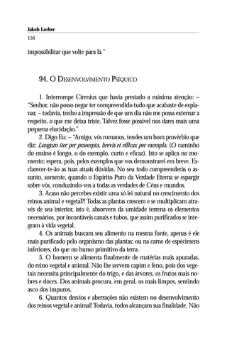 Jakob Lorber
156

impossibilitar que volte para lá.”



      94. O DESENVOLVIMENTO PSÍQUICO

     1. Interrompe Cirenius que havia prestado a máxima atenção: –
“Senhor, não posso negar ter compreendido tudo que acabaste de expla-
nar, – todavia, tenho a impressão de que um dia não me possa externar a
respeito, o que me deixa triste. Talvez fosse possível nos dares mais uma
pequena elucidação.”
     2. Digo Eu: – “Amigo, vós romanos, tendes um bom provérbio que
diz: Longum iter per praecepta, brevis et efficax per exempla. (O caminho
do ensino é longo, o do exemplo, curto e eficaz). Isto se aplica no mo-
mento; espera, pois, pelos exemplos que vos demonstrarei em breve. Es-
clarecer-te-ão as tuas atuais dúvidas. No seu todo compreenderás o as-
sunto, somente, quando o Espírito Puro da Verdade Eterna se espargir
sobre vós, conduzindo-vos a todas as verdades de Céus e mundos.
     3. Acaso não percebes existir uma só lei natural no crescimento dos
reinos animal e vegetal?! Todas as plantas crescem e se multiplicam atra-
vés de seu interior, isto é, absorvem da umidade terrena os elementos
necessários, por incontáveis canais e tubos, que assim purificados se inte-
gram à vida vegetal.
     4. Os animais buscam seu alimento na mesma fonte, apenas é ele
mais purificado pelo organismo das plantas; ou na carne de espécimens
inferiores, do que no humo primitivo da terra.
     5. O homem se alimenta finalmente de matérias mais apuradas,
do reino vegetal e animal. Não lhe servem capim e feno, pois dos vege-
tais necessita principalmente do trigo, e das árvores, os frutos mais no-
bres e doces. Dos animais procura, em geral, os mais limpos, sentindo
asco dos impuros.
     6. Quantos desvios e aberrações não existem no desenvolvimento
dos reinos vegetal e animal! Todavia, todos alcançam sua finalidade. Não
 