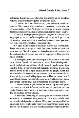 O Grande Evangelho de João – Volume IV
                                                                        157

pode passar despercebido, aos olhos dum pesquisador, que no mundo da
Natureza um elemento serve para o progresso de outro.
      7. A vida da alma tem de ser filtrada pelos elementos variados da
Natureza. No começo se acha ela no éter, onde concentra pela atração com
elementos similares e afins. Neste processo se torna mais pesada, emergin-
do em seu próprio centro, criando uma substância mais densa e sensível.
      8. Como ar, a vida psíquica se aglomera, surgindo as nuvens e nebli-
nas que por sua vez se transformam pela atração, em gotas d’água caindo
à terra como chuva, saraiva, neve, orvalho e, em certas zonas, permane-
cem como formações nebulosas e névoas úmidas.
      9. A água, muito embora de qualidade inferior, está todavia acima
do éter e do ar, sendo obrigada a servir de modos variados aos superiores
centros de vida. Tem de amolecer a existência endurecida dentro da pe-
dra, aceitando tais elementos para levá-los ao progresso. Eis o primeiro
serviço prestado.
      10. Em seguida, deve fazer passar as partículas psíquicas e substanci-
ais, às plantas. Quando tais elementos se tiverem desenvolvido para for-
mas de inteligência mais definida, são eles absorvidos pelo vapor e água.
Esta, terá de lhes proporcionar a matéria para novas formas de vida, mais
libertas. Deste modo, a água trabalha sempre na própria esfera, não
obstante dela se desprenderem constantemente, um sem número de par-
tículas inteligenciadas de vida psíquica, que se libertam mais e mais. A
incumbência da água é mui simples. Ao reino vegetal já cabe um serviço
mais variado e complexo, o que deparamos na mais simples planta.
      11. Mais diversos e importantes são os préstimos para a evolução da
vida psíquica, nos mais ínfimos e simples animais, próximos do reino
vegetal. E assim, o desempenho se torna sempre mais entrelaçado à me-
dida do progresso da vida psíquica.
      12. Havendo a vida psíquica se integrado inteiramente na forma
humana, sua primeira determinação é servir; pois existem variados servi-
ços naturais e obrigatórios na criatura. Além desses, uma quantidade de
outros mais livres e muito maior número de incumbências morais que o
homem tem de aplicar. E se tiver feito todas as suas obrigações, ter-se-á
 