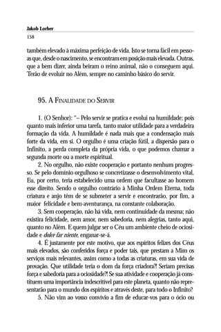 Jakob Lorber
158

também elevado à máxima perfeição de vida. Isto se torna fácil em pesso-
as que, desde o nascimento, se encontram em posição mais elevada. Outras,
que a bem dizer, ainda beiram o reino animal, não o conseguem aqui.
Terão de evoluir no Além, sempre no caminho básico do servir.



      95. A FINALIDADE DO SERVIR

     1. (O Senhor): “– Pelo servir se pratica e evolui na humildade; pois
quanto mais inferior uma tarefa, tanto maior utilidade para a verdadeira
formação da vida. A humildade é nada mais que a condensação mais
forte da vida, em si. O orgulho é uma criação fútil, a dispersão para o
Infinito, a perda completa da própria vida, o que podemos chamar a
segunda morte ou a morte espiritual.
     2. No orgulho, não existe cooperação e portanto nenhum progres-
so. Se pelo domínio orgulhoso se concretizasse o desenvolvimento vital,
Eu, por certo, teria estabelecido uma ordem que facultasse ao homem
esse direito. Sendo o orgulho contrário à Minha Ordem Eterna, toda
criatura e anjo têm de se submeter a servir e encontrarão, por fim, a
maior felicidade e bem-aventurança, na constante colaboração.
     3. Sem cooperação, não há vida, nem continuidade da mesma; não
existira felicidade, nem amor, nem sabedoria, nem alegrias, tanto aqui,
quanto no Além. E quem julgar ser o Céu um ambiente cheio de ociosi-
dade e dolce far niente, enganar-se-á.
     4. É justamente por este motivo, que aos espíritos felizes dos Céus
mais elevados, são conferidos força e poder tais, que prestam a Mim os
serviços mais relevantes, assim como a todas as criaturas, em sua vida de
provação. Que utilidade teria o dom da força criadora?! Seriam precisas
força e sabedoria para a ociosidade?! Se sua atividade e cooperação já cons-
tituem uma importância indescritível para este planeta, quanto não repre-
sentarão para o mundo dos espíritos e através deste, para todo o Infinito?
     5. Não vim ao vosso convívio a fim de educar-vos para o ócio ou
 