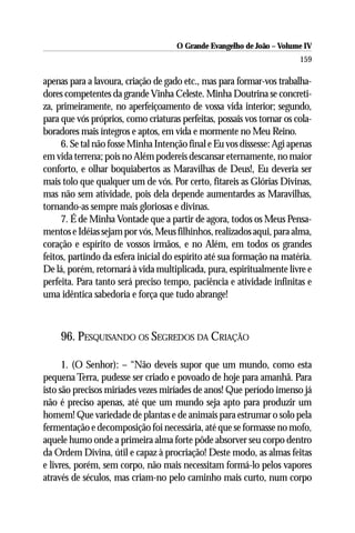 O Grande Evangelho de João – Volume IV
                                                                        159

apenas para a lavoura, criação de gado etc., mas para formar-vos trabalha-
dores competentes da grande Vinha Celeste. Minha Doutrina se concreti-
za, primeiramente, no aperfeiçoamento de vossa vida interior; segundo,
para que vós próprios, como criaturas perfeitas, possais vos tornar os cola-
boradores mais íntegros e aptos, em vida e mormente no Meu Reino.
     6. Se tal não fosse Minha Intenção final e Eu vos dissesse: Agi apenas
em vida terrena; pois no Além podereis descansar eternamente, no maior
conforto, e olhar boquiabertos as Maravilhas de Deus!, Eu deveria ser
mais tolo que qualquer um de vós. Por certo, fitareis as Glórias Divinas,
mas não sem atividade, pois dela depende aumentardes as Maravilhas,
tornando-as sempre mais gloriosas e divinas.
     7. É de Minha Vontade que a partir de agora, todos os Meus Pensa-
mentos e Idéias sejam por vós, Meus filhinhos, realizados aqui, para alma,
coração e espírito de vossos irmãos, e no Além, em todos os grandes
feitos, partindo da esfera inicial do espírito até sua formação na matéria.
De lá, porém, retornará à vida multiplicada, pura, espiritualmente livre e
perfeita. Para tanto será preciso tempo, paciência e atividade infinitas e
uma idêntica sabedoria e força que tudo abrange!



     96. PESQUISANDO OS SEGREDOS DA CRIAÇÃO

      1. (O Senhor): – “Não deveis supor que um mundo, como esta
pequena Terra, pudesse ser criado e povoado de hoje para amanhã. Para
isto são precisos miríades vezes miríades de anos! Que período imenso já
não é preciso apenas, até que um mundo seja apto para produzir um
homem! Que variedade de plantas e de animais para estrumar o solo pela
fermentação e decomposição foi necessária, até que se formasse no mofo,
aquele humo onde a primeira alma forte pôde absorver seu corpo dentro
da Ordem Divina, útil e capaz à procriação! Deste modo, as almas feitas
e livres, porém, sem corpo, não mais necessitam formá-lo pelos vapores
através de séculos, mas criam-no pelo caminho mais curto, num corpo
 