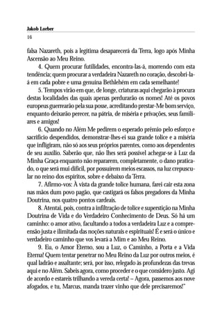 Jakob Lorber
16

falsa Nazareth, pois a legítima desaparecerá da Terra, logo após Minha
Ascensão ao Meu Reino.
     4. Quem procurar futilidades, encontra-las-á, morrendo com esta
tendência; quem procurar a verdadeira Nazareth no coração, descobri-la-
á em cada pobre e uma genuína Bethlehém em cada semelhante!
     5. Tempos virão em que, de longe, criaturas aqui chegarão à procura
destas localidades das quais apenas perdurarão os nomes! Até os povos
europeus guerrearão pela sua posse, acreditando prestar-Me bom serviço,
enquanto deixarão perecer, na pátria, de miséria e privações, seus famili-
ares e amigos!
     6. Quando no Além Me pedirem o esperado prêmio pelo esforço e
sacrifício despendidos, demonstrar-lhes-ei sua grande tolice e a miséria
que infligiram, não só aos seus próprios parentes, como aos dependentes
de seu auxílio. Saberão que, não lhes será possível achegar-se à Luz da
Minha Graça enquanto não repararem, completamente, o dano pratica-
do, o que será mui difícil, por possuírem meios escassos, na luz crepuscu-
lar no reino dos espíritos, sobre e debaixo da Terra.
     7. Afirmo-vos: À vista da grande tolice humana, farei cair esta zona
nas mãos dum povo pagão, que castigará os falsos pregadores da Minha
Doutrina, nos quatro pontos cardeais.
     8. Atentai, pois, contra a infiltração de tolice e superstição na Minha
Doutrina de Vida e do Verdadeiro Conhecimento de Deus. Só há um
caminho: o amor ativo, facultando a todos a verdadeira Luz e a compre-
ensão justa e ilimitada das noções naturais e espirituais! É e será o único e
verdadeiro caminho que vos levará a Mim e ao Meu Reino.
     9. Eu, o Amor Eterno, sou a Luz, o Caminho, a Porta e a Vida
Eterna! Quem tentar penetrar no Meu Reino da Luz por outros meios, é
qual ladrão e assaltante; será, por isso, relegado às profundezas das trevas
aqui e no Além. Sabeis agora, como proceder e o que considero justo. Agi
de acordo e estareis trilhando a vereda certa! – Agora, passemos aos nove
afogados, e tu, Marcus, manda trazer vinho que dele precisaremos!”
 