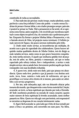 Jakob Lorber
160

constituído de todas as necessidades.
     2. Para tudo isto são precisos: muito tempo, muita sabedoria, muita
paciência e uma força infinita! Como não podeis – e muito menos Eu –
deixar de pensar e formar idéias, o ato criador prossegue sempre; pois não
é possível se pensar no Nada. Mal o pensamento se faz sentir, ele se apre-
senta como forma; assim surgindo, é ele envolvido por membrana espiri-
tual e como objeto receptível à luz, do contrário não o poderíamos perce-
ber. Enquanto Eu formar e projetar Minhas Idéias e Pensamentos, e vós
o fazendo através de Mim, tal projeção nunca terminará. O Infinito ja-
mais carecerá de Espaço, tão pouco seremos molestados pelo tédio.
     3. Onde existe muito serviço, as incumbências são múltiplas, de
acordo com o grau de capacidade dos colaboradores. Quem houver ad-
quirido muitas qualidades dentro de Minha Ordem, terá de dirigir os
mais variados serviços, assim como os que pouco houverem conquista-
do, terão tarefas menores. E aquele que nenhuma aptidão tiver alcança-
do, terá de sofrer, no Além, penúria e consumação, até que se tenha
capacitado pelo esforço íntimo, livre e independente, a aceitar o mais
simples serviço; não se saindo bem, brevemente perderá aquilo que havia
conseguido com suas faculdades reduzidas.
     4. A quem tem, ainda mais será dado, para que possua em abun-
dância. Quem nada tiver, perderá o que já possuía e seu destino será:
noite, treva, fome, miséria e toda sorte de sofrimento, até que se
prontifique a se tornar ativo dentro de si mesmo, para assim ser admi-
tido a um serviço progressivo.
     5. Por isto, sede esforçados aqui, não vos deixando ofuscar pelos
tesouros do mundo, que desaparecerão como forma material da Criação;
acumulai, ao invés, os bens espirituais que durarão por toda a Eternida-
de! Sede mordomos prudentes na morada de vossos corações; quanto
maior número de bens espirituais lá tiverdes acumulado, tanto melhor
passareis no Além. Quem em vida agir com parcimônia, será responsável
se encontrar as despensas de seu coração inteiramente vazias.
     6. Aqui é fácil acumular-se, pois tudo que é feito de boa vontade por
amor a Deus e ao próximo, será convertido em ouro puro. No Além,
 
