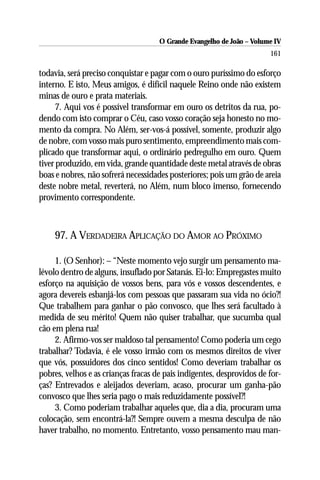 O Grande Evangelho de João – Volume IV
                                                                       161

todavia, será preciso conquistar e pagar com o ouro puríssimo do esforço
interno. E isto, Meus amigos, é difícil naquele Reino onde não existem
minas de ouro e prata materiais.
      7. Aqui vos é possível transformar em ouro os detritos da rua, po-
dendo com isto comprar o Céu, caso vosso coração seja honesto no mo-
mento da compra. No Além, ser-vos-á possível, somente, produzir algo
de nobre, com vosso mais puro sentimento, empreendimento mais com-
plicado que transformar aqui, o ordinário pedregulho em ouro. Quem
tiver produzido, em vida, grande quantidade deste metal através de obras
boas e nobres, não sofrerá necessidades posteriores; pois um grão de areia
deste nobre metal, reverterá, no Além, num bloco imenso, fornecendo
provimento correspondente.



    97. A VERDADEIRA APLICAÇÃO DO AMOR AO PRÓXIMO

     1. (O Senhor): – “Neste momento vejo surgir um pensamento ma-
lévolo dentro de alguns, insuflado por Satanás. Ei-lo: Empregastes muito
esforço na aquisição de vossos bens, para vós e vossos descendentes, e
agora devereis esbanjá-los com pessoas que passaram sua vida no ócio?!
Que trabalhem para ganhar o pão convosco, que lhes será facultado à
medida de seu mérito! Quem não quiser trabalhar, que sucumba qual
cão em plena rua!
     2. Afirmo-vos ser maldoso tal pensamento! Como poderia um cego
trabalhar? Todavia, é ele vosso irmão com os mesmos direitos de viver
que vós, possuidores dos cinco sentidos! Como deveriam trabalhar os
pobres, velhos e as crianças fracas de pais indigentes, desprovidos de for-
ças? Entrevados e aleijados deveriam, acaso, procurar um ganha-pão
convosco que lhes seria pago o mais reduzidamente possível?!
     3. Como poderiam trabalhar aqueles que, dia a dia, procuram uma
colocação, sem encontrá-la?! Sempre ouvem a mesma desculpa de não
haver trabalho, no momento. Entretanto, vosso pensamento mau man-
 