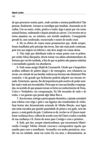 Jakob Lorber
162

da que procurem noutra parte, onde ouvirão a mesma justificativa! Tais
pessoas, finalmente, tornam-se mendigas que insultais, chamando-as de
vadias. Um ou outro, então, pratica o roubo; logo é preso por vós como
animal furioso, maltratado e depois atirado ao cárcere. Um terceiro até se
torna assassino ou, no mínimo, um temido assaltante. Conseguindo
prendê-lo, será condenado, encarcerado e morto de modo cruel.
      4. Eis os efeitos de vossos maus pensamentos que, desde sempre,
foram insuflados pelo príncipe das trevas. Isto não mais pode continuar,
pois tem sua origem no inferno e não deve surgir em vossas almas.
      5. Não exijo que distribuais todas as vossas posses com os pobres,
por serdes Meus discípulos; deveis tornar-vos sábios administradores da
fortuna que vos foi confiada, a fim de que os pobres não passem misérias
e necessidades quando vos abordarem.
      6. Vede nosso amigo Ebahl de Genezareth. Desde que é hospedeiro
acolheu milhares de pobres daqui e do estrangeiro, sem relutância ou
receio, em virtude de sua família; todavia sua fortuna não diminuiu! Pelo
contrário, é tão grande que facilmente poderia adquirir um imenso rei-
nado. Entretanto, apenas, lhe dá importância pelo motivo de poder auxi-
liar mais e mais aos necessitados. Preocupa-se com sua família e emprega-
dos, no sentido de que possam tornar-se fortes no conhecimento de Deus,
Único e Verdadeiro; em compensação, Eu Me incumbo de tudo e de
todos, e vos garanto que jamais algo faltar-lhes-á.
      7. Aos receosos, entrego a preocupação doméstica, e jamais cumularei
seus celeiros com trigo e grão e sua lagariça não transbordará de vinho.
Suas hortas não demonstrarão acúmulo de Minha Bênção, seus lagos
não serão turvados por grande quantidade de peixes e seu gado, será tão
pouco, o mais gordo do país. Conforme se dá, receber-se-á! Quem mani-
festar confiança fraca, colherá de acordo com ela! Darei a todos à medida
de sua confiança e fé, frutos do amor para Comigo e com o próximo.
      8. Sede, por isto, sempre misericordiosos, que encontrareis Miseri-
córdia Comigo! Minha Atitude convosco corresponderá àquela que
usardes para com o semelhante. Aconselho-vos serdes prestativos, exce-
der-vos na caridade, amar-vos como Eu vos amo, e demonstrareis, ao
 