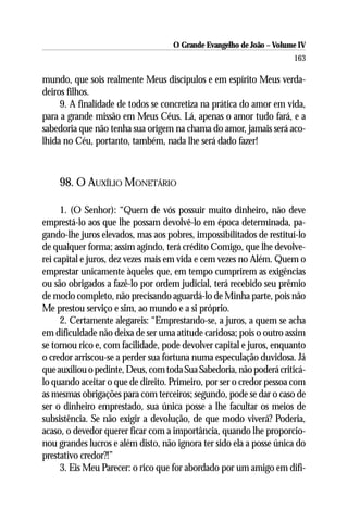 O Grande Evangelho de João – Volume IV
                                                                      163

mundo, que sois realmente Meus discípulos e em espírito Meus verda-
deiros filhos.
     9. A finalidade de todos se concretiza na prática do amor em vida,
para a grande missão em Meus Céus. Lá, apenas o amor tudo fará, e a
sabedoria que não tenha sua origem na chama do amor, jamais será aco-
lhida no Céu, portanto, também, nada lhe será dado fazer!



    98. O AUXÍLIO MONETÁRIO

      1. (O Senhor): “Quem de vós possuir muito dinheiro, não deve
emprestá-lo aos que lhe possam devolvê-lo em época determinada, pa-
gando-lhe juros elevados, mas aos pobres, impossibilitados de restituí-lo
de qualquer forma; assim agindo, terá crédito Comigo, que lhe devolve-
rei capital e juros, dez vezes mais em vida e cem vezes no Além. Quem o
emprestar unicamente àqueles que, em tempo cumprirem as exigências
ou são obrigados a fazê-lo por ordem judicial, terá recebido seu prêmio
de modo completo, não precisando aguardá-lo de Minha parte, pois não
Me prestou serviço e sim, ao mundo e a si próprio.
      2. Certamente alegareis: “Emprestando-se, a juros, a quem se acha
em dificuldade não deixa de ser uma atitude caridosa; pois o outro assim
se tornou rico e, com facilidade, pode devolver capital e juros, enquanto
o credor arriscou-se a perder sua fortuna numa especulação duvidosa. Já
que auxiliou o pedinte, Deus, com toda Sua Sabedoria, não poderá criticá-
lo quando aceitar o que de direito. Primeiro, por ser o credor pessoa com
as mesmas obrigações para com terceiros; segundo, pode se dar o caso de
ser o dinheiro emprestado, sua única posse a lhe facultar os meios de
subsistência. Se não exigir a devolução, de que modo viverá? Poderia,
acaso, o devedor querer ficar com a importância, quando lhe proporcio-
nou grandes lucros e além disto, não ignora ter sido ela a posse única do
prestativo credor?!”
      3. Eis Meu Parecer: o rico que for abordado por um amigo em difi-
 