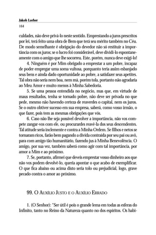 Jakob Lorber
164

culdades, não deve privá-lo neste sentido. Emprestando a juros prescritos
por lei, terá feito uma obra de Bem que terá seu mérito também no Céu.
De modo semelhante é obrigação do devedor não só restituir a impor-
tância com os juros; se o lucro foi considerável, deve dividi-lo espontane-
amente com o amigo que lhe socorreu. Este, porém, nunca deve exigi-lo!
     4. Ninguém é por Mim obrigado a emprestar a um pobre, incapaz
de poder empregar uma soma vultosa, porquanto teria assim esbanjado
seus bens e ainda dado oportunidade ao pobre, a satisfazer seus apetites.
Tal obra não seria nem boa, nem má, porém tola, portanto não agradaria
ao Meu Amor e muito menos à Minha Sabedoria.
     5. Se uma pessoa entendida no negócio, mas que, em virtude de
maus resultados, tenha se tornado pobre, não deve ser privada no que
pede, mesmo não havendo certeza de reaverdes o capital, nem os juros.
Se o outro obtiver sucesso em sua empresa, saberá, como vosso irmão, o
que fazer, pois tem as mesmas obrigações que vós.
     6. Caso não lhe seja possível devolver a importância, não vos com-
pete zangar-vos com ele, ou procurardes reavê-la dos seus descendentes.
Tal atitude seria inclemente e contra a Minha Ordem. Se filhos e netos se
tornaram ricos, farão bem pagando a dívida contraída por seu pai ou avô,
para com amigo tão humanitário, fazendo jus à Minha Benevolência. O
amigo, por sua vez, também saberá como agir com tal importância, por
amor a Mim e ao próximo.
     7. Se, portanto, afirmei que deveis emprestar vosso dinheiro aos que
não vos podem devolvê-lo, queria apontar o que acabo de exemplificar.
O que fica abaixo ou acima disto seria tolo ou prejudicial, logo, grave
pecado contra o amor ao próximo.



      99. O AUXÍLIO JUSTO E O AUXÍLIO ERRADO

     1. (O Senhor): “Ser útil é pois o grande lema em todas as esferas do
Infinito, tanto no Reino da Natureza quanto no dos espíritos. Os habi-
 