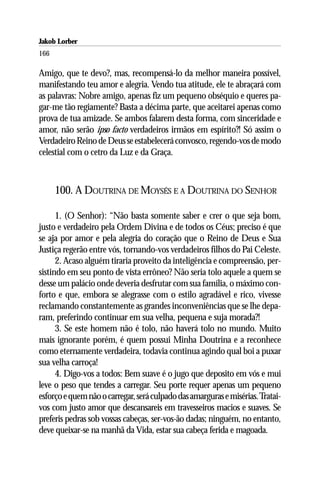 Jakob Lorber
166

Amigo, que te devo?, mas, recompensá-lo da melhor maneira possível,
manifestando teu amor e alegria. Vendo tua atitude, ele te abraçará com
as palavras: Nobre amigo, apenas fiz um pequeno obséquio e queres pa-
gar-me tão regiamente? Basta a décima parte, que aceitarei apenas como
prova de tua amizade. Se ambos falarem desta forma, com sinceridade e
amor, não serão ipso facto verdadeiros irmãos em espírito?! Só assim o
Verdadeiro Reino de Deus se estabelecerá convosco, regendo-vos de modo
celestial com o cetro da Luz e da Graça.



      100. A DOUTRINA DE MOYSÉS E A DOUTRINA DO SENHOR

      1. (O Senhor): “Não basta somente saber e crer o que seja bom,
justo e verdadeiro pela Ordem Divina e de todos os Céus; preciso é que
se aja por amor e pela alegria do coração que o Reino de Deus e Sua
Justiça regerão entre vós, tornando-vos verdadeiros filhos do Pai Celeste.
      2. Acaso alguém tiraria proveito da inteligência e compreensão, per-
sistindo em seu ponto de vista errôneo? Não seria tolo aquele a quem se
desse um palácio onde deveria desfrutar com sua família, o máximo con-
forto e que, embora se alegrasse com o estilo agradável e rico, vivesse
reclamando constantemente as grandes inconveniências que se lhe depa-
ram, preferindo continuar em sua velha, pequena e suja morada?!
      3. Se este homem não é tolo, não haverá tolo no mundo. Muito
mais ignorante porém, é quem possui Minha Doutrina e a reconhece
como eternamente verdadeira, todavia continua agindo qual boi a puxar
sua velha carroça!
      4. Digo-vos a todos: Bem suave é o jugo que deposito em vós e mui
leve o peso que tendes a carregar. Seu porte requer apenas um pequeno
esforço e quem não o carregar, será culpado das amarguras e misérias. Tratai-
vos com justo amor que descansareis em travesseiros macios e suaves. Se
preferis pedras sob vossas cabeças, ser-vos-ão dadas; ninguém, no entanto,
deve queixar-se na manhã da Vida, estar sua cabeça ferida e magoada.
 
