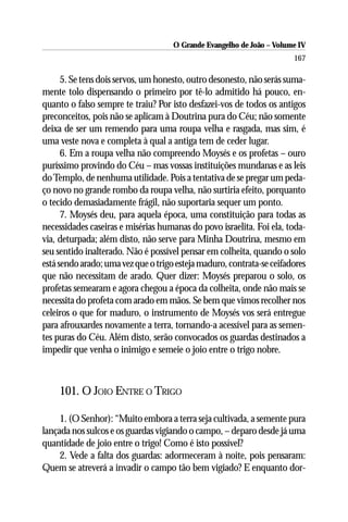 O Grande Evangelho de João – Volume IV
                                                                       167

      5. Se tens dois servos, um honesto, outro desonesto, não serás suma-
mente tolo dispensando o primeiro por tê-lo admitido há pouco, en-
quanto o falso sempre te traiu? Por isto desfazei-vos de todos os antigos
preconceitos, pois não se aplicam à Doutrina pura do Céu; não somente
deixa de ser um remendo para uma roupa velha e rasgada, mas sim, é
uma veste nova e completa à qual a antiga tem de ceder lugar.
      6. Em a roupa velha não compreendo Moysés e os profetas – ouro
puríssimo provindo do Céu – mas vossas instituições mundanas e as leis
do Templo, de nenhuma utilidade. Pois a tentativa de se pregar um peda-
ço novo no grande rombo da roupa velha, não surtiria efeito, porquanto
o tecido demasiadamente frágil, não suportaria sequer um ponto.
      7. Moysés deu, para aquela época, uma constituição para todas as
necessidades caseiras e misérias humanas do povo israelita. Foi ela, toda-
via, deturpada; além disto, não serve para Minha Doutrina, mesmo em
seu sentido inalterado. Não é possível pensar em colheita, quando o solo
está sendo arado; uma vez que o trigo esteja maduro, contrata-se ceifadores
que não necessitam de arado. Quer dizer: Moysés preparou o solo, os
profetas semearam e agora chegou a época da colheita, onde não mais se
necessita do profeta com arado em mãos. Se bem que vimos recolher nos
celeiros o que for maduro, o instrumento de Moysés vos será entregue
para afrouxardes novamente a terra, tornando-a acessível para as semen-
tes puras do Céu. Além disto, serão convocados os guardas destinados a
impedir que venha o inimigo e semeie o joio entre o trigo nobre.



    101. O JOIO ENTRE O TRIGO

     1. (O Senhor): “Muito embora a terra seja cultivada, a semente pura
lançada nos sulcos e os guardas vigiando o campo, – deparo desde já uma
quantidade de joio entre o trigo! Como é isto possível?
     2. Vede a falta dos guardas: adormeceram à noite, pois pensaram:
Quem se atreverá a invadir o campo tão bem vigiado? E enquanto dor-
 