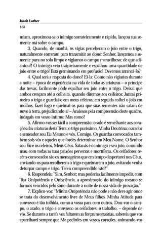 Jakob Lorber
168

miam, aproximou-se o inimigo sorrateiramente e rápido, lançou sua se-
mente má sobre o campo.
     3. Quando, de manhã, os vigias perceberam o joio entre o trigo,
naturalmente correram para transmitir ao dono: Senhor, lançamos a se-
mente pura no solo limpo e vigiamos o campo maravilhoso; de que adi-
antou?! O inimigo veio traiçoeiramente e espalhou uma quantidade de
joio entre o trigo! Está germinando em profusão! Devemos arrancá-lo?
     4. Qual será a resposta do dono? Ei-la: Como não vigiastes durante
a noite – época de experiência na vida de todas as criaturas – o príncipe
das trevas, facilmente pôde espalhar seu joio entre o trigo. Deixai que
ambos cresçam até a colheita, quando diremos aos ceifeiros: Juntai pri-
meiro o trigo e guardai-o em meus celeiros; em seguida colhei o joio em
molhos, fazei fogo e queimai-os para que suas sementes não caiam de
novo à terra, prejudicando-a! – Ansiosos pela compreensão deste quadro,
indagais em vosso íntimo: Mas como?
     5. Afirmo-vos ser fácil a compreensão; o solo é semelhante aos cora-
ções das criaturas desta Terra; o trigo puríssimo, Minha Doutrina; o arador
e semeador sou Eu Mesmo e vós, Comigo. Os guardas convocados tam-
bém sois vós e aqueles que fordes determinar em Meu Nome. O Senhor
sou Eu e os celeiros, Meus Céus. Satanás é o inimigo e seu joio, o mundo
mau com todas as suas paixões perversas e mortíferas. Os ceifadores re-
cém-convocados são os mensageiros que em tempo despertarei nos Céus,
enviando-os para recolherem o trigo e queimarem o joio, evitando venha
deturpar campo e trigo. Tereis compreendido isto?”
     6. Respondeis: “Sim, Senhor; mas poderias facilmente impedir, com
Tua Onipotência e Onisciência, a aproximação do inimigo mesmo se
formos vencidos pelo sono durante a noite de nossa vida de provação.”
     7. Explico-vos: “Minha Onipotência não pode e não deve agir onde
se trata do desenvolvimento livre de Meus filhos. Minha Atitude para
convosco é tão tolhida, como a vossa para com outros. Dou-vos o cam-
po, o arado, o trigo e convosco os ceifadores; o trabalho, – depende de
vós. Se durante a tarefa vos faltarem as forças necessárias, sabereis que vos
aparelharei sempre que Me pedirdes em vossos corações, animando-vos
 