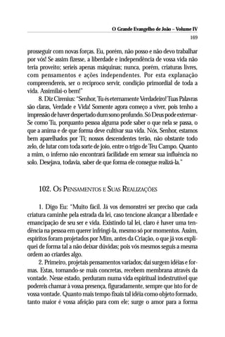 O Grande Evangelho de João – Volume IV
                                                                      169

prosseguir com novas forças. Eu, porém, não posso e não devo trabalhar
por vós! Se assim fizesse, a liberdade e independência de vossa vida não
teria proveito; seríeis apenas máquinas; nunca, porém, criaturas livres,
com pensamentos e ações independentes. Por esta explanação
compreendereis, ser o recíproco servir, condição primordial de toda a
vida. Assimilai-o bem!”
     8. Diz Cirenius: “Senhor, Tu és eternamente Verdadeiro! Tuas Palavras
são claras, Verdade e Vida! Somente agora começo a viver, pois tenho a
impressão de haver despertado dum sono profundo. Só Deus pode externar-
Se como Tu, porquanto pessoa alguma pode saber o que nela se passa, o
que a anima e de que forma deve cultivar sua vida. Nós, Senhor, estamos
bem aparelhados por Ti; nossos descendentes terão, não obstante todo
zelo, de lutar com toda sorte de joio, entre o trigo de Teu Campo. Quanto
a mim, o inferno não encontrará facilidade em semear sua influência no
solo. Desejava, todavia, saber de que forma ele consegue realizá-la.”



    102. OS PENSAMENTOS E SUAS REALIZAÇÕES

     1. Digo Eu: “Muito fácil. Já vos demonstrei ser preciso que cada
criatura caminhe pela estrada da lei, caso tencione alcançar a liberdade e
emancipação de seu ser e vida. Existindo tal lei, claro é haver uma ten-
dência na pessoa em querer infringi-la, mesmo só por momentos. Assim,
espíritos foram projetados por Mim, antes da Criação, o que já vos expli-
quei de forma tal a não deixar dúvidas; pois vós mesmos seguis a mesma
ordem ao criardes algo.
     2. Primeiro, projetais pensamentos variados; daí surgem idéias e for-
mas. Estas, tornando-se mais concretas, recebem membrana através da
vontade. Nesse estado, perduram numa vida espiritual indestrutível que
podereis chamar à vossa presença, figuradamente, sempre que isto for de
vossa vontade. Quanto mais tempo fixais tal idéia como objeto formado,
tanto maior é vossa afeição para com ele; surge o amor para a forma
 